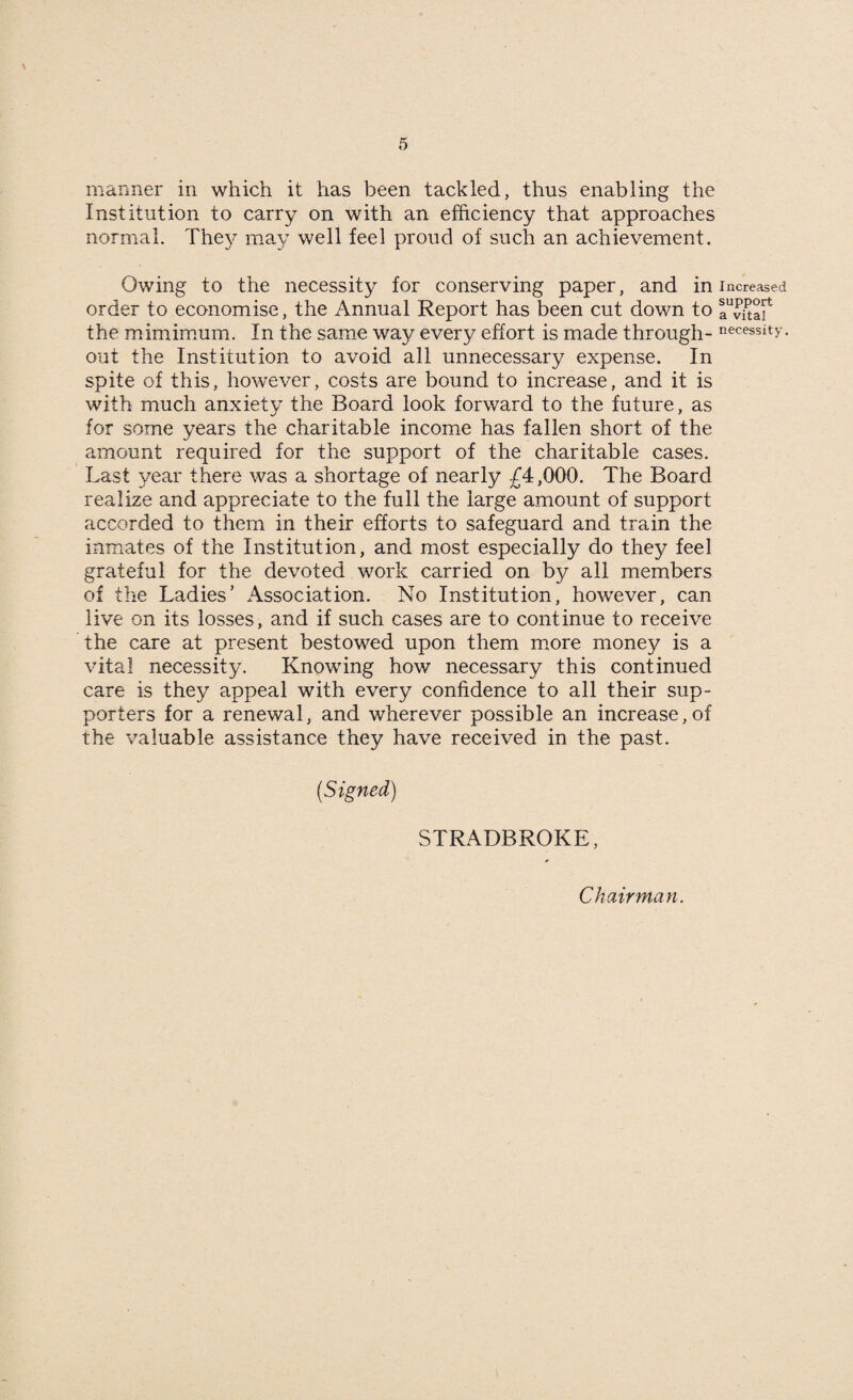 manner in which it has been tackled, thus enabling the Institution to carry on with an efficiency that approaches normal. They may well feel proud of such an achievement. Owing to the necessity for conserving paper, and in order to economise, the Annual Report has been cut down to the mimimum. In the same way every effort is made through¬ out the Institution to avoid all unnecessary expense. In spite of this, however, costs are bound to increase, and it is with much anxiety the Board look forward to the future, as for some years the charitable income has fallen short of the amount required for the support of the charitable cases. Last year there was a shortage of nearly £4,000. The Board realize and appreciate to the full the large amount of support accorded to them in their efforts to safeguard and train the inmates of the Institution, and most especially do they feel grateful for the devoted work carried on by all members of the Ladies’ Association. No Institution, however, can live on its losses, and if such cases are to continue to receive the care at present bestowed upon them more money is a vital necessity. Knowing how necessary this continued care is they appeal with every confidence to all their sup¬ porters for a renewal, and wherever possible an increase, of the valuable assistance they have received in the past. (Signed) STRADBROKE, Increased support a vital necessity. Chairman.