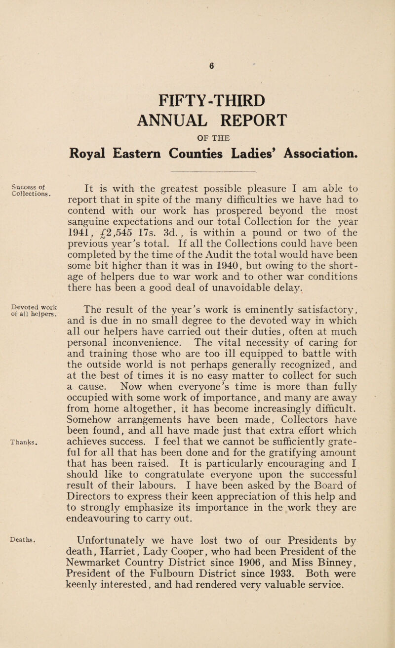 Success of Collections. Devoted work of all helpers. Thanks. Deaths. FIFTY-THIRD ANNUAL REPORT OF THE Royal Eastern Counties Ladies’ Association* It is with the greatest possible pleasure I am able to report that in spite of the many difficulties we have had to contend with our work has prospered beyond the most sanguine expectations and our total Collection for the year 1941, £2,545 17s. 3d., is within a pound or two of the previous year's total. If all the Collections could have been completed by the time of the Audit the total would have been some bit higher than it was in 1940, but owing to the short¬ age of helpers due to war work and to other war conditions there has been a good deal of unavoidable delay. The result of the year's work is eminently satisfactory, and is due in no small degree to the devoted way in which all our helpers have carried out their duties, often at much personal inconvenience. The vital necessity of caring for and training those who are too ill equipped to battle with the outside world is not perhaps generally recognized, and at the best of times it is no easy matter to collect for such a cause. Now when everyone’s time is more than fully occupied with some work of importance, and many are away from home altogether, it has become increasingly difficult. Somehow arrangements have been made. Collectors have been found, and all have made just that extra effort which achieves success. I feel that we cannot be sufficiently grate¬ ful for all that has been done and for the gratifying amount that has been raised. It is particularly encouraging and I should like to congratulate everyone upon the successful result of their labours. I have been asked by the Board of Directors to express their keen appreciation of this help and to strongly emphasize its importance in the work they are endeavouring to carry out. Unfortunately we have lost two of our Presidents by death, Harriet, Lady Cooper, who had been President of the Newmarket Country District since 1906, and Miss Binney, President of the Fulbourn District since 1933. Both were keenly interested, and had rendered very valuable service.