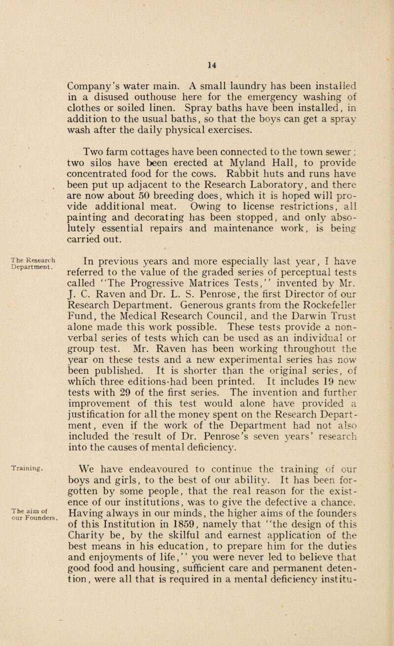 The Research Department. Training. The aim of our Founders. Company’s water main. A small laundry has been installed in a disused outhouse here for the emergency washing of clothes or soiled linen. Spray baths have been installed, in addition to the usual baths, so that the boys can get a spray wash after the daily physical exercises. Two farm cottages have been connected to the town sewer; two silos have been erected at Myland Hall, to provide concentrated food for the cows. Rabbit huts and runs have been put up adjacent to the Research Laboratory, and there are now about 50 breeding does, which it is hoped will pro¬ vide additional meat. Owing to license restrictions, all painting and decorating has been stopped, and only abso¬ lutely essential repairs and maintenance work, is being carried out. In previous years and more especially last year, I have referred to the value of the graded series of perceptual tests called The Progressive Matrices Tests,” invented by Mr. J. C. Raven and Dr. L. S. Penrose, the first Director of our Research Department. Generous grants from the Rockefeller Fund, the Medical Research Council, and the Darwin Trust alone made this work possible. These tests provide a non¬ verbal series of tests which can be used as an individual or group test. Mr. Raven has been working throughout the year on these tests and a new experimental series has now been published. It is shorter than the original series, of which three editions-had been printed. It includes 19 new tests with 29 of the first series. The invention and further improvement of this test would alone have provided a justification for all the money spent on the Research Depart¬ ment, even if the work of the Department had not also included the 'result of Dr. Penrose’s seven years ’ research into the causes of mental deficiency. We have endeavoured to continue the training of our boys and girls, to the best of our ability^. It has been for¬ gotten by some people, that the real reason for the exist¬ ence of our institutions, was to give the defective a chance. Having always in our minds, the higher aims of the founders of this Institution in 1859, namely that the design of this Charity be, by the skilful and earnest application of the best means in his education, to prepare him for the duties and enjoyments of life,” you were never led to believe that good food and housing, sufficient care and permanent deten¬ tion, were all that is required in a mental deficiency institu-
