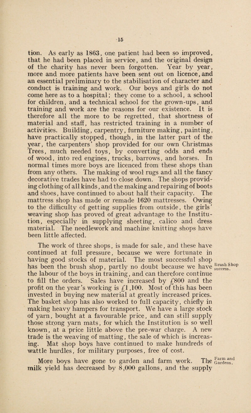 tion. As early as 1863, one patient had been so improved, that he had been placed in service, and the original design of the charity has never been forgotten. Year by year, more and more patients have been sent out on licence,and an essential preliminary to the stabilisation of character and conduct is training and work. Our boys and girls do not come here as to a hospital; they come to a school, a school for children, and a technical school for the grown-ups, and training and work are the reasons for our existence. It is therefore all the more to be regretted, that shortness of material and staff, has restricted training in a number of activities. Building, carpentiy, furniture making, painting, have practically stopped, though, in the latter part of the year, the carpenters’ shop provided for our own Christmas Trees, much needed toys, by converting odds and ends of wood, into red engines, trucks, barrows, and horses. In normal times more boys are licenced from these shops than from any others. The making of wool rugs and all the fancy decorative trades have had to close down. The shops provid¬ ing clothing of all kinds, and the making and repairing of boots and shoes, have continued to about half their capacity. The mattress shop has made or remade 1620 mattresses. Owing to the difficulty of getting supplies from outside, the girls’ weaving shop has proved of great advantage to the Institu¬ tion, especially in supplying sheeting, calico and dress material. The needlework and machine knitting shops have been little affected. The work of three shops, is made for sale, and these have continued at full pressure, because we were fortunate in having good stocks of material. The most successful shop has been the brush shop, partly no doubt because we have the labour of the boys in training, and can therefore continue to fill the orders. Sales have increased by £800 and the profit on the year’s working is £1,100. Most of this has been invested in buying new material at greatly increased prices. The basket shop has also worked to full capacity, chiefly in making heavy hampers for transport. We have a large stock of yarn, bought at a favourable price, and can still supply those str.ong yarn mats, for which the Institution is so well known, at a price little above the pre-war charge. A new trade is the weaving of matting, the sale of which is increas¬ ing. Mat shop boys have continued to make hundreds of wattle hurdles, for military purposes, free of cost. More boys have gone to garden and farm work. The milk yield has decreased by 8,000 gallons, and the supply Brush Shop success. Farm and Gardens.