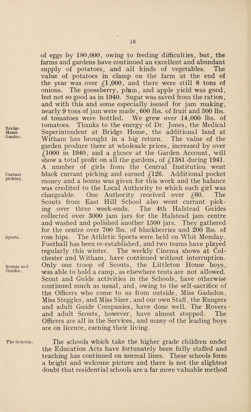 Bridge Home Garden. Currant picking. Sports. Scouts and Guides. Tlie Schools. of eggs by 180,000, owing to feeding difficulties, but, the farms and gardens have continued an excellent and abundant supply of potatoes, and all kinds of vegetables. The value of potatoes in clamp on the farm at the end of the year was over £1,000, and there were still 8 tons of onions. The gooseberry, plum, and apple yield was good, but not so good as in 1940. Sugar was saved from the ration, and with this and some especially issued for jam making, nearly 9 tons of jam were made, 600 lbs. of fruit and 500 lbs. of tomatoes were bottled. We grew over 14,000 lbs. of tomatoes. Thanks to the energy of Dr. Jones, the Medical Superintendent at Bridge Home, the additional land at Witham has brought in a big return. The value of the garden produce there at wholesale prices, increased by over £1000 in 1940, and a glance at the Garden Account, will show a total profit on all the gardens, of £1381 during 1941. A number of girls from the Central Institution went black currant picking and earned £126. Additional pocket money and a bonus was given for this work and the balance was credited to the Local Authority to which each girl was chargeable. One Authority received over £60. The Scouts from East Hill School also went currant pick¬ ing over three week-ends. The 4th Halstead Guides collected over 3000 jam jars for the Halstead jam centre and washed and polished another 1500 jars. They gathered for the centre over 700 lbs. of blackberries and 200 lbs. of rose hips. The Athletic Sports were held on Whit Monday. Football has been re-established, and two teams have played regularly this winter. The weekly Cinema shows at Col¬ chester and Witham, have continued without interruption. Only one troop of Scouts, the Littleton House boys, was able to hold a camp, as elsewhere tents are not allowed. Scout and Guide activities in the Schools, have otherwise continued much as usual, and, owing to the self-sacrifice of the Officers who come to us from outside, Miss Gadsdon, Miss Steggles, and Miss Sizer, and our own Staff, the Rangers and adult Guide Companies, have done well. The Rovers and adult Scouts, however, have almost stopped. The Officers are all in the Services, and many of the leading boys are on licence, earning their living. The schools which take the higher grade children under the Education Acts have fortunately been fully staffed and teaching has continued on normal lines. These schools form a bright and welcome picture and there is not the slightest doubt that residential schools are a far more valuable method