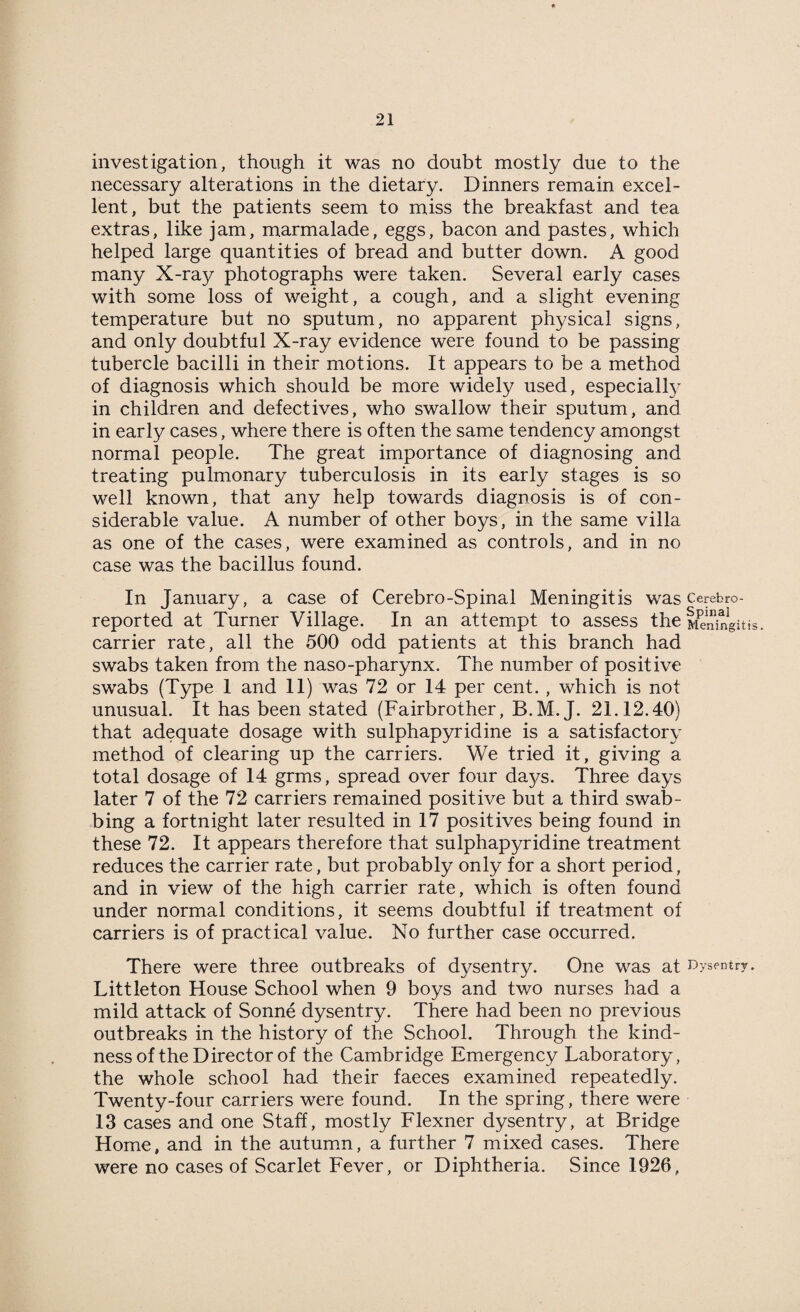 investigation, though it was no doubt mostly due to the necessary alterations in the dietary. Dinners remain excel¬ lent, but the patients seem to miss the breakfast and tea extras, like jam, marmalade, eggs, bacon and pastes, which helped large quantities of bread and butter down. A good many X-ray photographs were taken. Several early cases with some loss of weight, a cough, and a slight evening temperature but no sputum, no apparent physical signs, and only doubtful X-ray evidence were found to be passing tubercle bacilli in their motions. It appears to be a method of diagnosis which should be more widely used, especially in children and defectives, who swallow their sputum, and in early cases, where there is often the same tendency amongst normal people. The great importance of diagnosing and treating pulmonary tuberculosis in its early stages is so well known, that any help towards diagnosis is of con¬ siderable value. A number of other boys, in the same villa as one of the cases, were examined as controls, and in no case was the bacillus found. In January, a case of Cerebro-Spinal Meningitis was cerebro- reported at Turner Village. In an attempt to assess the Meningitis, carrier rate, all the 500 odd patients at this branch had swabs taken from the naso-pharynx. The number of positive swabs (Type 1 and 11) was 72 or 14 per cent. , which is not unusual. It has been stated (Fairbrother, B.M.J. 21.12.40) that adequate dosage with sulphapyridine is a satisfactory method of clearing up the carriers. We tried it, giving a total dosage of 14 grms, spread over four days. Three days later 7 of the 72 carriers remained positive but a third swab¬ bing a fortnight later resulted in 17 positives being found in these 72. It appears therefore that sulphapyridine treatment reduces the carrier rate, but probably only for a short period, and in view of the high carrier rate, which is often found under normal conditions, it seems doubtful if treatment of carriers is of practical value. No further case occurred. There were three outbreaks of dysentry. One was at Dysentry. Littleton House School when 9 boys and two nurses had a mild attack of Sonne dysentry. There had been no previous outbreaks in the history of the School. Through the kind¬ ness of the Direct or of the Cambridge Emergency Laboratory, the whole school had their faeces examined repeatedly. Twenty-four carriers were found. In the spring, there were 13 cases and one Staff, mostly Flexner dysentry, at Bridge Home, and in the autumn, a further 7 mixed cases. There were no cases of Scarlet Fever, or Diphtheria. Since 1926,