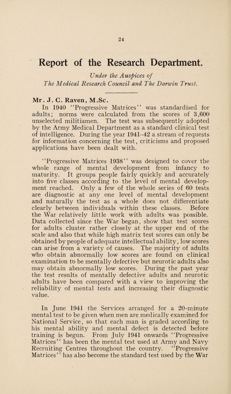 Report of the Research Department. Under the Auspices of The Medical Research Council and The Darwin Trust. Mr. J. G. Raven, M.Sc. In 1940 “Progressive Matrices” was standardised for adults; norms were calculated from the scores of 3,600 unselected militiamen. The test was subsequently adopted by the Army Medical Department as a standard clinical test of intelligence. During the year 1941-42 a stream of requests for information concerning the test, criticisms and proposed applications have been dealt with. “Progressive Matrices 1938” was designed to cover the whole range of mental development from infancy to maturity. It groups people fairly quickly and accurately into five classes according to the level of mental develop¬ ment reached. Only a few of the whole series of 60 tests are diagnostic at any one level of mental development and naturally the test as a whole does not differentiate clearly between individuals within these classes. Before the War relatively little work with adults was possible. Data collected since the War began, show that test scores for adults cluster rather closely at the upper end of the scale and also that while high matrix test scores can only be obtained by people of adequate intellectual ability, low scores can arise from a variety of causes. The majority of adults who obtain abnormally low scores are found on clinical examination to be mentally defective but neurotic adults also may obtain abnormally low scores. During the past year the test results of mentally defective adults and neurotic adults have been compared with a view to improving the reliability of mental tests and increasing their diagnostic value. In June 1941 the Services arranged for a 20-minute mental test to be given when men are medically examined for National Service, so that each man is graded according to his mental ability and mental defect is detected before training is begun. From July 1941 onwards “Progressive Matrices” has been the mental test used at Army and Navy Recruiting Centres throughout the country. “Progressive Matrices” has also become the standard test used by the War