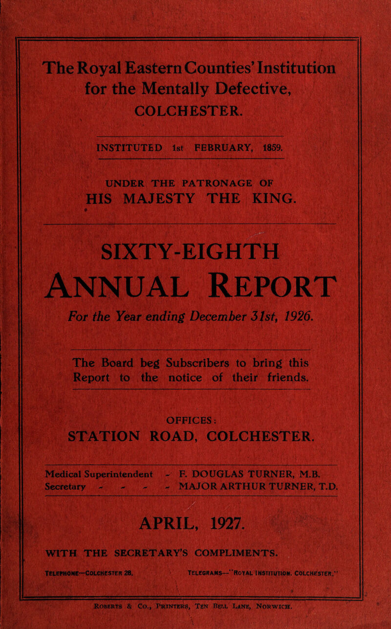 for the Mentally Defective, COLCHESTER. i ; • :.’‘Vi >.'W&W -.j.+V ■ ‘•*■ • '!-( ^ INSTITUTED 1st FEBRUARY, 1859. UNDER THE PATRONAGE OF HIS MAJESTY THE KING. # • »' •••’:.  ' •.r. !■ V;•• ■ :;v‘ V- \v ••• v/:V: ; - :''' ■*■/ V' ‘ ■ For the Year ending December 31st, 1926. The Board beg Subscribers to bring this Report to the notice of their friends. OFFICES: STATION ROAD, COLCHESTER. Medical Superintendent F. DOUGLAS TURNER, M.B. MAJOR ARTHUR TURNER, T.D. APRIL, 1927. WITH THE SECRETARY’S COMPLIMENTS TELEPHONE—COLCHESTER 28, TELEGRAMS—* ROYAL INSTITUTION, COLCHESTER. Roberts & Co., Printers, Ten Bell Lane, Norwich.