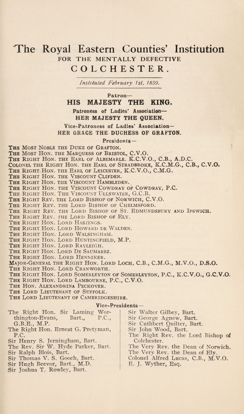 The Royal Eastern Counties’ Institution FOR THE MENTALLY DEFECTIVE COLCHESTER. Instituted February 1st, 1859. Patron— HIS MAJESTY THE KING. Patroness of Ladies’ Association— HER MAJESTY THE QUEEN. Vice-Patroness of Ladies’ Association— HER GRACE THE DUCHESS OF GRAFTON. Presidents — The Most Noble the Duke of Grafton. The Most Hon. the Marquess of Bristol, C.V.O. The Right Hon. the Earl of Albemarle. K.C.V.O., C.B., A.D.C. Colonel the Right Hon. the Earl of Stradbroke, K.C.M.G., C.B., C.V.O. The Right Hon. the Earl of Leicester, K.C.V.O., C.M.G. The Right Hon. the Viscount Clifden. The Right Hon. the Viscount Hambleden. The Right Hon. the Viscount Cowdray of Cowdray, P.C. The Right Hon. The Viscount Ullswater, G.C.B. The Right Rev. the Lord Bishop of Norwich, C.V.O. The Right Rev. the Lord Bishop of Chelmsford. The Right Rev. the Lord Bishop of St. Edmundsbury and Ipswich. The Right Rev. the Lord Bishop of Ely. The Right Hon. Lord Hastings. The Right Hon. Lord Howard de Walden. The Right Hon. Lord Walsingham. The Right Hon. Lord Huntingfield, M.P. The Right Hon. Lord Rayleigh. The Right Hon. Lord De Saumarez. The Right Hon. Lord Henniker. Major-General the Right Hon. Lord Loch, C.B., C.M.G., M.V.O., D.S.O. The Right Hon. Lord Cranworth. The Right Hon. Lord Somerleyton of Somerleyton, P.C., K.C.V.O., G.C.V.O. The Right Hon. Lord Lambourne, P.C., C.V.O. The Hon. Alexandrina Peckover. The Lord Lieutenant of Suffolk. The Lord Lieutenant of Cambridgeshire. Vice-Presidents — The Right Hon, Sir Laming Wor- thington-Evans, Bart., P.C., G.B.E., M.P. The Right Hon. Ernest G. Pretyman, P.C. Sir Henry S. Jerningham, Bart. The Rev. Sir W. Plyde Parker, Bart. Sir Ralph Blois, Bart. Sir Thomas V. S. Gooch, Bart. Sir Hugh Beevor, Bart., M.D. Sir Joshua T. Rowley, Bart. Sir Walter Gilbey, Bart. Sir George Agnew, Bart. Sir Cuthbert Quilter, Bart. Sir John Wood, Bart. The Right Rev. the Lord Bishop of Colchester. The Very Rev. the Dean of Norwich. The Very Rev. the Dean of Ely. Colonel Alfred Lucas, C.B., M.V.O. E. J. Wyther, Esq.