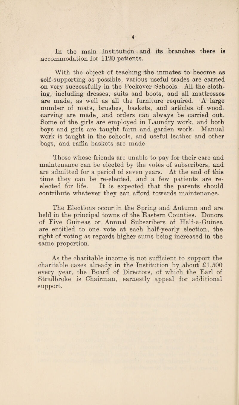 In the main Institution and its branches there is accommodation for 1120 patients. With the object of teaching the inmates to become as self-supporting as possible, various useful trades are carried on very successfully in the Peckover Schools. All the cloth¬ ing, including dresses, suits and boots, and all mattresses are made, as well as all the furniture required. A large number of mats, brushes, baskets, and articles of wood- carving are made, and orders can always be carried out. Some of the girls are employed in Laundry work, and both boys and girls are taught farm and garden work. Manual work is taught in the schools, and useful leather and other bags, and raffia baskets are made. Those whose friends are unable to pay for their care and maintenance can be elected by the votes of subscribers, and are admitted for a period of seven years. At the end of this time they can be re-elected, and a few patients are re¬ elected for life. It is expected that the parents should contribute whatever they can afford towards maintenance. The Elections occur in the Spring and Autumn and are held in the principal towns of the Eastern Counties. Donors of Five Guineas or Annual Subscribers of Half-a-Guinea are entitled to one vote at each half-yearly election, the right of voting as regards higher sums being increased in the same proportion. As the charitable income is not sufficient to support the charitable cases already in the Institution by about £1,500 every year, the Board of Directors, of which the Earl of Stradbroke is Chairman, earnestly appeal for additional support.