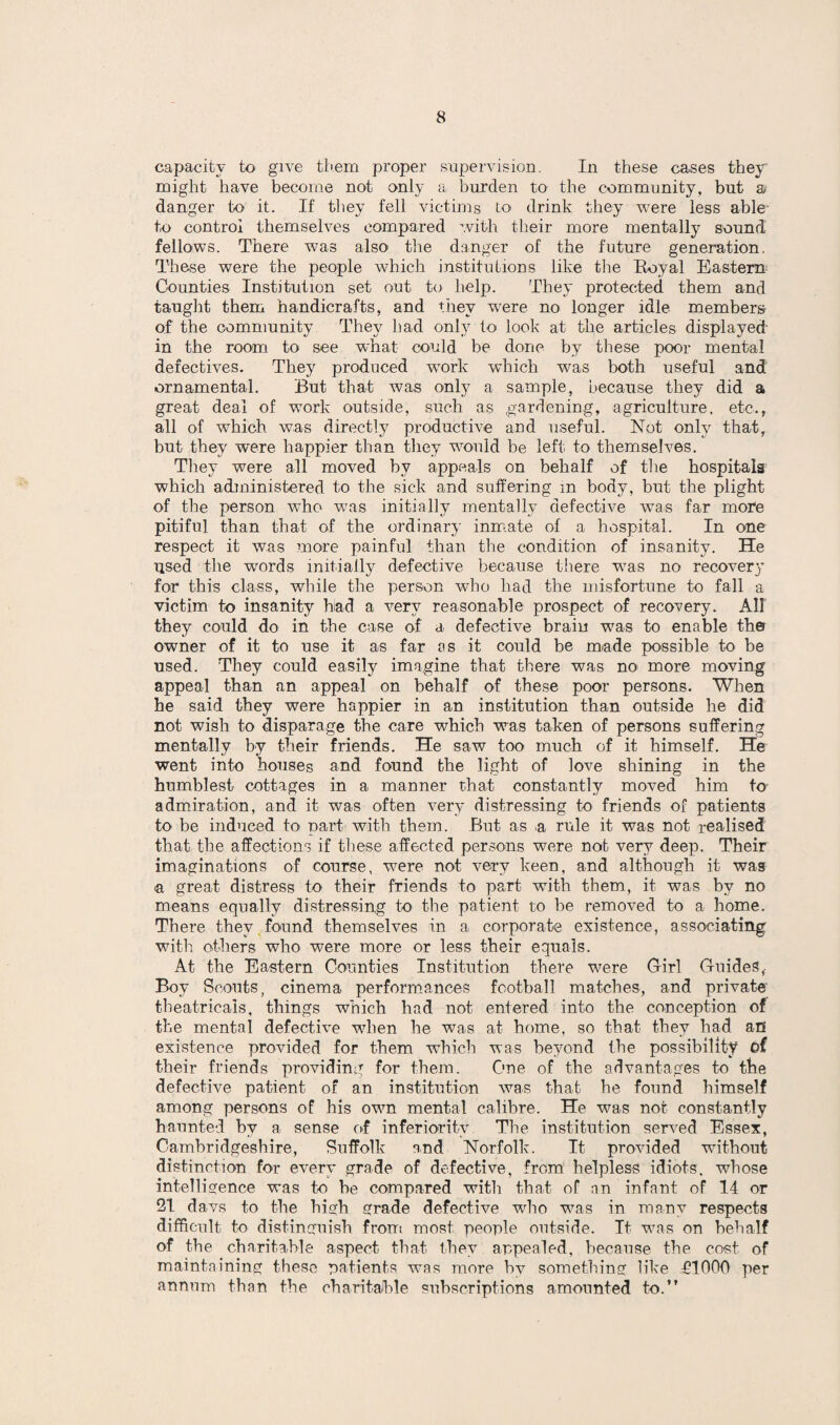 capacity to give them proper supervision. In these cases they might have become not only a burden to the community, but a danger to it. If they fell victims to drink they were less able to control themselves compared with their more mentally sound fellows. There was also' the danger of the future generation. These were the people which institutions like the Boyal Eastern Counties Institution set out to help. They protected them and taught them handicrafts, and they were no longer idle members of the community They had only to look at the articles displayed’ in the room to see what could be done by these poor mental defectives. They produced work which was both useful and ornamental. But that was only a sample, because they did a great deal of work outside, such as gardening, agriculture, etc., all of which was directly productive and useful. Not only that, but they were happier than they would be left to themselves. They were all moved by appeals on behalf of the hospitals which administered to the sick and suffering in body, but the plight of the person who was initially mentally defective was far more pitiful than that of the ordinary inmate of a hospital. In one respect it was more painful than the condition of insanity. He used the wrords initially defective because there was no recovery for this class, while the person who had the misfortune to fall a victim to insanity had a very reasonable prospect of recovery. All they could do in the case of a defective brain was to enable the owner of it to use it as far as it could be made possible to be used. They could easily imagine that there was no more moving appeal than an appeal on behalf of these poor persons. When he said they were happier in an institution than outside he did not wish to disparage the care which was taken of persons suffering mentally by their friends. He saw too much of it himself. He went into houses and found the light of love shining in the humblest cottages in a manner that constantly moved him to admiration, and it was often very distressing to friends of patients to be induced to part with them. But as a rule it was not realised that the affections if these affected persons were nob very deep. Their imaginations of course, were not very keen, and although it was a great distress to their friends to part with them, it was by no means equally distressing to the patient to be removed to a home. There they found themselves in a corporate existence, associating with others who were more or less their equals. At the Eastern Counties Institution there were G-irl Guides,- Boy Scouts, cinema performances football matches, and private theatricals, things which had not entered into the conception of the mental defective when he was at home, so that they had an existence provided for them which was beyond the possibility of their friends providing for them. One of the advantages to the defective patient of an institution was that he found himself among persons of his own mental calibre. He was not constantly haunted by a sense of inferiority The institution served Essex, Cambridgeshire, Suffolk and Norfolk. It provided without distinction for every grade of defective, from helpless idiots, whose intelligence was to be compared with that of an infant of 14 or 21 davs to the high grade defective who was in many respects difficult to distinguish from most people outside. It was on behalf of the charitable aspect that they appealed, because the cost of maintaining these patients was more by something like £1000 per annum than the charitable subscriptions amounted to.”