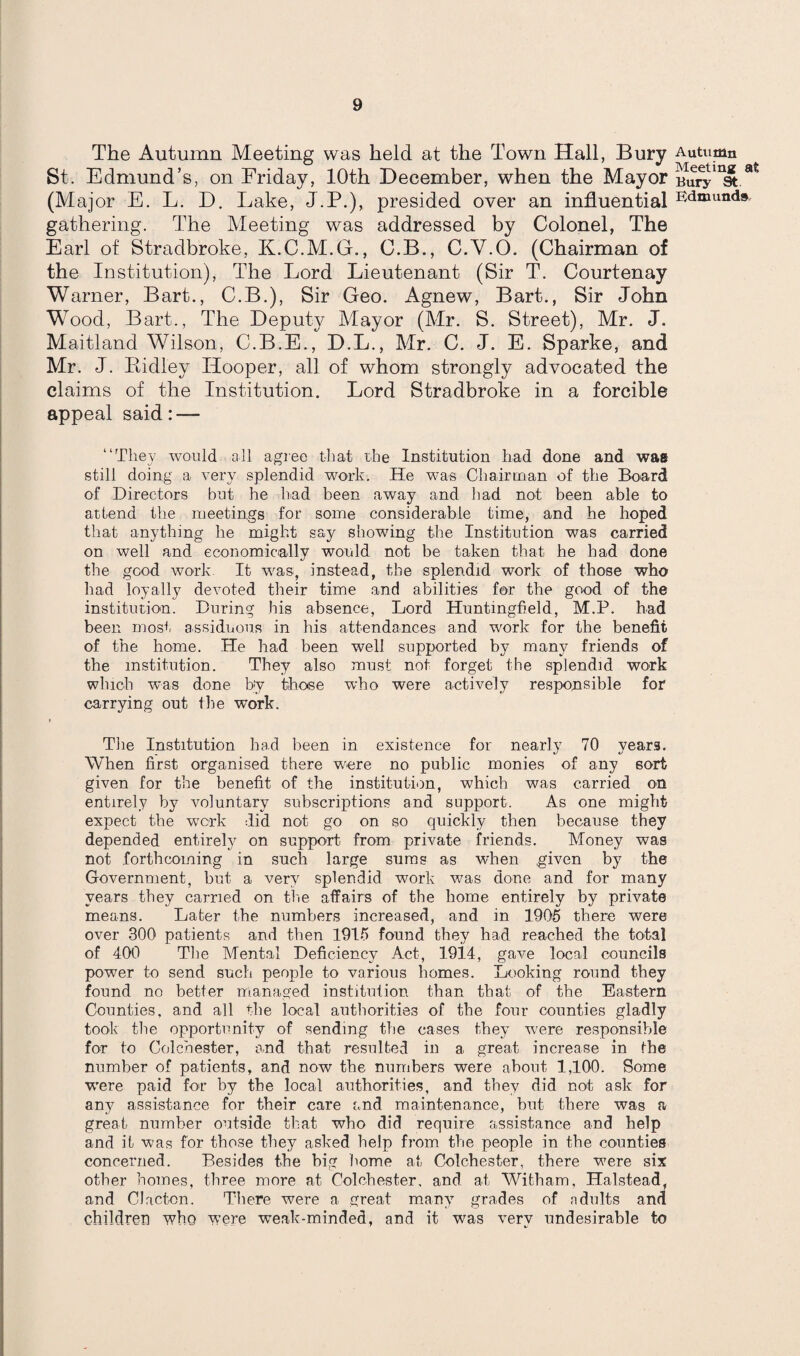 The Autumn Meeting was held at the Town Hall, Bury Autumn St. Edmund’s, on Friday, 10th December, when the Mayor BurylnS.at (Major E. L. D. Lake, J.P.), presided over an influential Edmunds gathering. The Meeting was addressed by Colonel, The Earl of Stradbroke, K.C.M.G., C.B., C.Y.O. (Chairman of the Institution), The Lord Lieutenant (Sir T. Courtenay Warner, Bart., C.B.), Sir Geo. Agnew, Bart., Sir John Wood, Bart., The Deputy Mayor (Mr. S. Street), Mr. J. Maitland Wilson, C.B.E., D.L., Mr. C. J. E. Sparke, and Mr. J. Ridley Hooper, all of whom strongly advocated the claims of the Institution. Lord Stradbroke in a forcible appeal said: — “They would all agree that the Institution had done and was still doing a very splendid work. He was Chairman of the Board of Directors but he had been away and had not been able to attend the meetings for some considerable time, and he hoped that anything he might say showing the Institution was carried on well and economically would not be taken that he had done the good work It was, instead, the splendid work of those who had loyally devoted their time and abilities for the good of the institution. During his absence, Lord Huntmgfield, M.P. had been most assiduous in Lis attendances and work for the benefit of the home. He had been well supported by many friends of the institution. They also must not forget the splendid work which was done by those who were actively responsible for carrying out Ihe work. The Institution had been in existence for nearly 70 years. When first organised there were no public monies of any sort given for the benefit of the institution, which was carried on entirely by voluntary subscriptions and support. As one might expect the work did not go on so quickly then because they depended entirely on support from private friends. Money was not forthcoming in such large sums as when given by the Government, but a very splendid work was done and for many years they carried on the affairs of the home entirely by private means. Later the numbers increased, and in 1905 there were over 300 patients and then 1915 found they had reached the total of 400 The Mental Deficiency Act, 1914, gave local councils power to send such people to various homes. Looking round they found no better managed institution than that of the Eastern Counties, and all the local authorities of the four counties gladly took the opportunity of sending the cases they were responsible for to Colchester, and that resulted in a great increase in the number of patients, and now the numbers were about 1,100. Some w'ere paid for* by the local authorities, and they did not ask for any assistance for their care and maintenance, but there was a great number outside that who did require assistance and help and it was for those they asked help from the people in the counties concerned. Besides the big home at Colchester, there were six other homes, three more at Colchester, and at Witham, Halstead, and Clacton. There were a great many grades of adults and children who were weak-minded, and it was very undesirable to