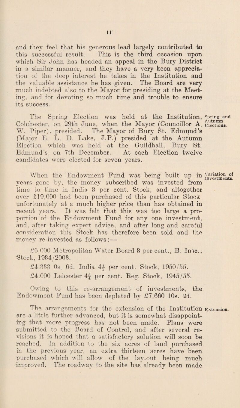 and they feel that his generous lead largely contributed to this successful result. This is the third occasion upon which Sir John has headed an appeal in the Bury District in a similar manner, arid they have a very keen apprecia¬ tion of the deep interest he takes in the Institution and the valuable assistance he has given. The Board are very much indebted also to the Mayor for presiding at the Meet¬ ing, and for devoting so much time and trouble to ensure its success. The Spring Election was held at the Institution, Colchester, on 29th June, when the Mayor (Councillor A. W. Piper), presided. The Mayor of Bury St. Edmund’s (Major E. L. D. Lake, J.P.) presided at the Autumn Election which was held at the Guildhall, Bury St. Edmund’s, on 7th December. At each Election twelve candidates were elected for seven years. When the Endowment Fund was being built up in years gone by, the money subscribed was invested from time to time in India 3 per cent. Stock, and altogether over £19,000 had been purchased of this particular StocL unfortunately at a much higher price than has obtained in recent years. It was felt that this was too large a pro¬ portion of the Endowment Fund for any one investment, and, after taking expert advice, and after long and careful consideration this Stock has therefore been sold and the money re-invested as follows: — £6,000 Metropolitan Water Board 3 per cent., B. Insc., Stock,1934/2003. £4,333 0s. 6d. India 44 per cent. Stock, 1950/55. £4,000 Leicester 4f per cent. Beg. Stock, 1945/55. Owing to this re-arrangement of investments, the Endowment Fund has been depleted by £7,660 10s. 2d. The arrangements for the extension of the Institution .are a little further advanced, but it is somewhat disappoint¬ ing that more progress has not been made. Plans were submitted to the Board of Control, and after several re¬ visions it is hoped that a satisfactory solution will soon be reached. In addition to the six acres of land purchased in the previous year, an extra thirteen acres have been purchased which will allow of the lay-out being much improved. The roadway to the site has already been made Spring and Autumn Elect ions. Variation of Investments. Extension.