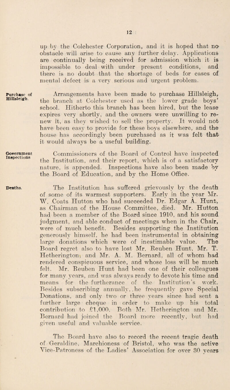 Purchase of Hillsleiarh. Government Inspections Deaths. up by the Colchester Corporation, and it is hoped that no obstacle will arise to cause any further delay. Applications are continually being received for admission which it is impossible to deal with under present conditions, and there is no doubt that the shortage of beds for cases of. mental defect is a very serious and urgent problem. Arrangements have been made to purchase Hillsleigh,. the branch at Colchester used as the lower grade boys’ school. Hitherto this branch has been hired, but the lease expires very shortly, and the owners were unwilling to re¬ new it, as they wished to sell the property. It would not have been eas}^ to provide for these boys elsewhere, and the house has accordingly been purchased as it was felt that it would always be a useful building. Commissioners of the Board of Control have inspected the Institution, and their report, which is of a satisfactory nature, is appended. Inspections have also been made by the Board of Education, and by the Home Office. The Institution has suffered grievously by the death of some of its warmest supporters. Early in the year Mr. W. Coats Hutton who had succeeded Dr. Edgar A. Hunt, as Chairman of the House Committee, died. Mr. Hutton had been a member of the Board since 1910, and his sound judgment, and able conduct of meetings when in the Chair, were of much benefit. Besides supporting the Institution generously himself, he had been instrumental in obtaining large donations which were of inestimable value. The Board regret also to have lost Air. Reuben Hunt, Mr. T. Hetherington* and Mr. A. M. Bernard, all of whom had rendered conspicuous service, and whose loss will be much felt. Air. Reuben Hunt had been one of their colleagues for many years, and was always ready to devote his time and means for the furtherance of the Institution’s work. Besides subscribing annually,.he frequently gave Special Donations, and only two or three years since had sent a further large cheque in order to make up his total contribution to £1,000. Both Air. Hetherington and Mr. Bernard had joiner! the Board more recently, but had given useful and valuable service. The Board have also to record the recent tragic death of Geraldine, Marchioness of Bristol, who was the active Ahce-Patroness of the Ladies’ Association for over 30 vears