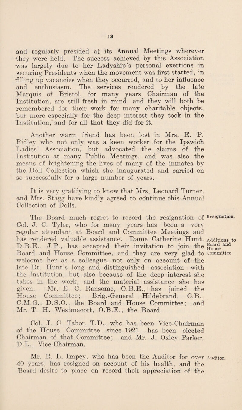 and regularly presided at its Annual Meetings wherever they were held. The success achieved by this Association was largely due to her Ladyship’s personal exertions in securing Presidents when the movement was first started, in filling up vacancies when they occurred, and to her influence and enthusiasm. The services rendered by the late Marquis of Bristol, for many years Chairman of the Institution, are still fresh in mind, and they will both be remembered for their work for many charitable objects, but more especially for the deep interest they took in the Institution, and for all that they did for it. Another warm friend has been lost in Mrs. E. P. Ridley who not only was a keen worker for the Ipswich Ladies’ Association, but advocated the claims of the Institution at many Public Meetings, and was also the means of brightening the lives of many of the inmates by the Doll Collection which she inaugurated and carried on .so successfully for a large number of years. It is very gratifying to know that Mrs. Leonard Turner, •and Mrs. Stagg have kindly agreed to continue this Annual Collection of Dolls. The Board much regret to record the resignation of Resignation. Col. J. C. Tyler, who for many years has been a very regular attendant at Board and Committee Meetings and has rendered valuable assistance. Dame Catherine Hunt, Additions to D.B.E., J.P., has accepted their invitation to join the and Board and House Committee, and they are very glad to committee, welcome her as a colleague, not only on account of the late Dr. Hunt’s long and distinguished association with the Institution, but also because of the deep interest she takes in the work, and the material assistance she has given. Mr. E. C. Ransome, O.B.E., has joined the House Committee; Brig.-General Hildebrand, C.B., C. M.G., D.S.O., the Board and House Committee; and Mr. T. H. Westmacott, O.B.E., the Board. Col. J. C. Tabor, T.D., who has been Vice-Chairman of the House Committee since 1921, has been elected Chairman of that Committee; and Mr. J. Oxley Parker, D. L., Vice-Chairman. Mr. R. L. Impey, who has been the Auditor for over Auditor. 40 years, has resigned on account of his health, and the Board desire to place on record their appreciation of the