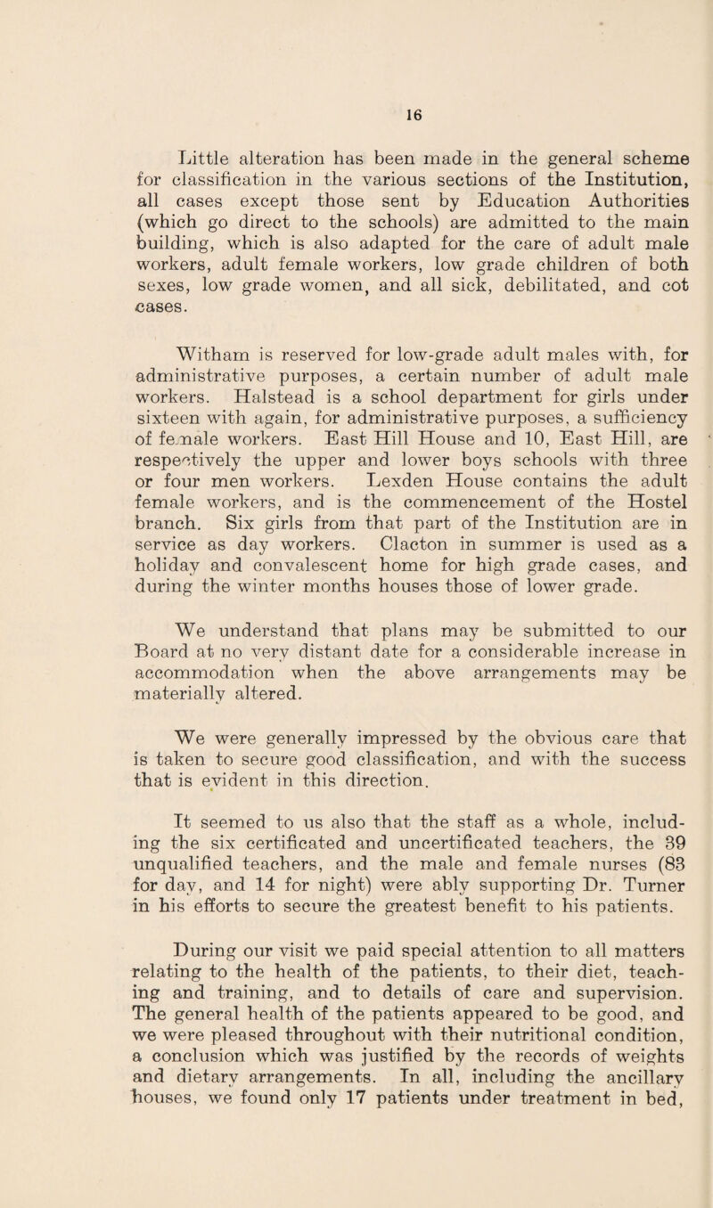 Little alteration has been made in the general scheme for classification in the various sections of the Institution, all cases except those sent by Education Authorities (which go direct to the schools) are admitted to the main building, which is also adapted for the care of adult male workers, adult female workers, low grade children of both sexes, low grade women, and all sick, debilitated, and cot cases. With am is reserved for low-grade adult males with, for administrative purposes, a certain number of adult male workers. Halstead is a school department for girls under sixteen with again, for administrative purposes, a sufficiency of female workers. East Hill House and 10, East Hill, are respectively the upper and lower boys schools with three or four men workers. Lexden House contains the adult female workers, and is the commencement of the Hostel branch. Six girls from that part of the Institution are in service as day workers. Clacton in summer is used as a holiday and convalescent home for high grade cases, and during the winter months houses those of lower grade. We understand that plans may be submitted to our Board at no very distant date for a considerable increase in accommodation when the above arrangements may be materially altered. We were generally impressed by the obvious care that is taken to secure good classification, and with the success that is evident in this direction. • It seemed to us also that the staff as a whole, includ¬ ing the six certificated and uncertificated teachers, the 89 unqualified teachers, and the male and female nurses (83 for day, and 14 for night) were ably supporting Dr. Turner in his efforts to secure the greatest benefit to his patients. During our visit we paid special attention to all matters relating to the health of the patients, to their diet, teach¬ ing and training, and to details of care and supervision. The general health of the patients appeared to be good, and we were pleased throughout with their nutritional condition, a conclusion which was justified by the records of weights and dietary arrangements. In all, including the ancillary houses, we found only 17 patients under treatment in bed,