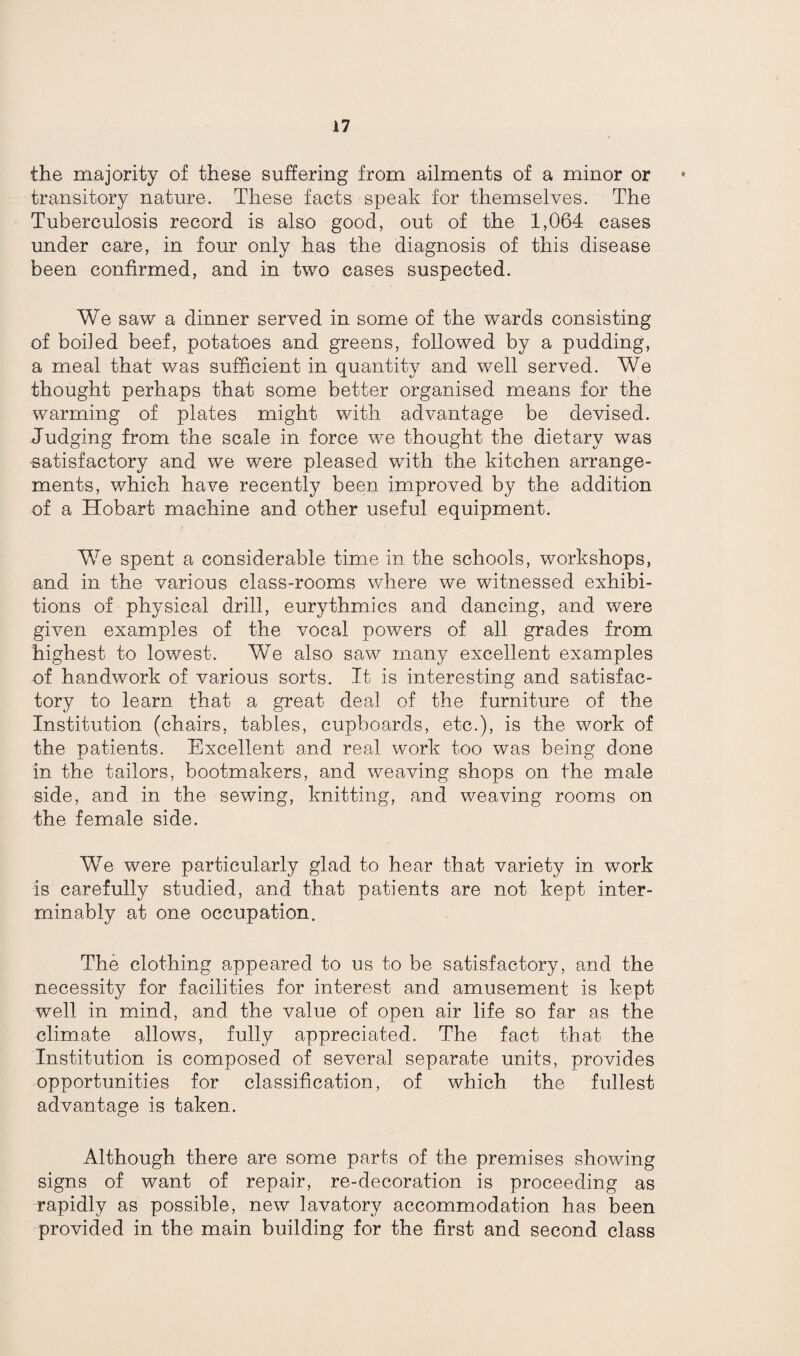 the majority of these suffering from ailments of a minor or transitory nature. These facts speak for themselves. The Tuberculosis record is also good, out of the 1,064 cases under care, in four only has the diagnosis of this disease been confirmed, and in two cases suspected. We saw a dinner served in some of the wards consisting of boiled beef, potatoes and greens, followed by a pudding, a meal that was sufficient in quantity and well served. We thought perhaps that some better organised means for the warming of plates might with advantage be devised. Judging from the scale in force we thought the dietary was satisfactory and we were pleased with the kitchen arrange¬ ments, which have recently been improved by the addition of a Hobart machine and other useful equipment. We spent a considerable time in the schools, workshops, and in the various class-rooms where we witnessed exhibi¬ tions of physical drill, eurythmics and dancing, and were given examples of the vocal powers of all grades from highest to lowest. We also saw many excellent examples of handwork of various sorts. It is interesting and satisfac¬ tory to learn that a great deal of the furniture of the Institution (chairs, tables, cupboards, etc.), is the work of the patients. Excellent and real work too was being done in the tailors, bootmakers, and weaving shops on the male side, and in the sewing, knitting, and weaving rooms on the female side. We were particularly glad to hear that variety in work is carefully studied, and that patients are not kept inter¬ minably at one occupation. The clothing appeared to us to be satisfactory, and the necessity for facilities for interest and amusement is kept well in mind, and the value of open air life so far as the climate allows, fully appreciated. The fact that the Institution is composed of several separate units, provides opportunities for classification, of which the fullest advantage is taken. Although there are some parts of the premises showing signs of want of repair, re-decoration is proceeding as rapidly as possible, new lavatory accommodation has been provided in the main building for the first and second class