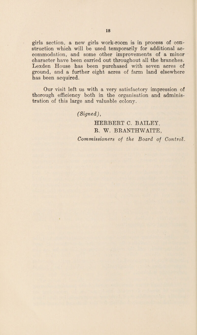 girls section, a new girls work-room is in process of con¬ struction which will be used temporarily for additional ac¬ commodation, and some other improvements of a minor character have been carried out throughout all the branches. Lexden House has been purchased with seven acres of ground, and a further eight acres of farm land elsewhere has been acquired. Our visit left us with a very satisfactory impression of thorough efficiency both in the organisation and adminis¬ tration of this large and valuable colony. (Signed), HEEBEET C. BAILEY. E. W. BEANTHWAITE, Commissioners of the Board of Control.