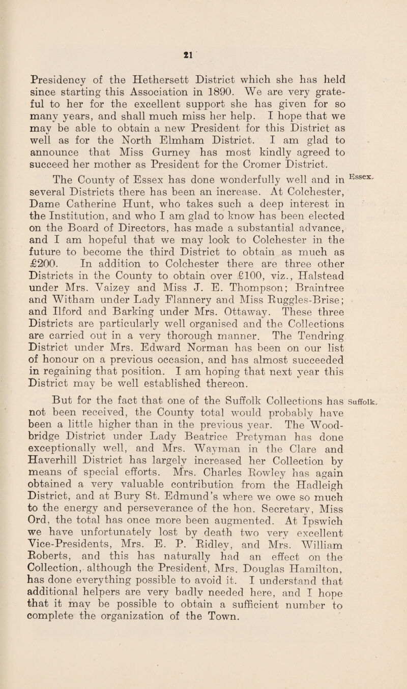 Presidency of the Hethersett District which she has held since starting this Association in 1890. We are very grate¬ ful to her for the excellent support she has given for so many years, and shall much miss her help. I hope that we mav be able to obtain a new President for this District as 1/ well as for the North Elmham District. I am glad to announce that Miss Gurney has most kindly agreed to succeed her mother as President for the Cromer District. The County of Essex has done wonderfully well and in E'ssex- several Districts there has been an increase. At Colchester, Dame Catherine Hunt, who takes such a deep interest in the Institution, and who I am glad to know has been elected on the Board of Directors, has made a substantial advance, and I am hopeful that we may look to Colchester in the future to become the third District to obtain as much as £200. In addition to Colchester there are three other Districts in the County to obtain over £100, viz., Halstead under Mrs. Yaizey and Miss J. E. Thompson; Braintree and Witham under Lady Elannery and Miss Buggles-Brise; and Ilford and Barking under Mrs. Ottaway. These three Districts are particularly well organised and the Collections are carried out in a very thorough manner. The Tendring District under Mrs. Edward Norman has been on our list of honour on a previous occasion, and has almost succeeded in regaining that position. I am hoping that next year this District may be well established thereon. But for the fact that one of the Suffolk Collections has Suffolk, not been received, the County total would probably have been a little higher than in the previous year. The Wood- bridge District under Lady Beatrice Pretyman has done exceptionally well, and Mrs. Wayman in the Clare and Haverhill District has largely increased her Collection by means of special efforts. Mrs. Charles Rowley has again obtained a very valuable contribution from the Hadleigh District, and at Bury St. Edmund’s where we owe so much to the energy and perseverance of the hon. Secretary, Miss Ord, the total has once more been augmented. At Ipswich we have unfortunately lost by death two very excellent Vice-Presidents, Mrs. E. P. Eidley, and Mrs. William Eoberts, and this has naturally had an effect on the Collection, although the President, Mrs. Douglas Hamilton, has done everything possible to avoid it. I understand that additional helpers are very badly needed here, and I hope that it may be possible to obtain a sufficient number to complete the organization of the Town.