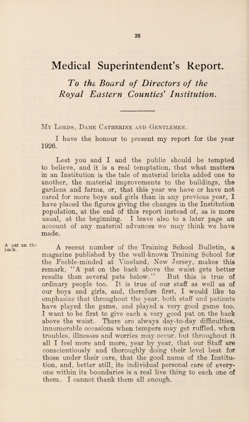 Medical Superintendent’s Report. To the Board of Directors of the Royal Eastern Counties' Institution. My Lords, Dame Catherine and Gentlemen. I have the honour to present my report for the year 1926. Lest you and I and the public should be tempted to believe, and it is a real temptation, that what matters in an Institution is the tale of material bricks added one to another, the material improvements to the buildings, the gardens and farms, or, that this year we have or have not cared for more boys and girls than in any previous year, I have placed the figures giving the changes in the Institution population, at the end of this report instead of, as is more usual, at the beginning. I leave also to a later page an account of any material advances we may think we have made. A pat on the hack. A recent number of the Training School Bulletin, a magazine published by the well-known Training School for the Feeble-minded at Vineland, New Jersey, makes this remark, “A pat on the back above the waist gets better results than several pats below.” But this is true of ordinary people too. It is true of our staff as well as of our boys and girls, and, therefore first, I would like to emphasize that throughout the year, both staff and patients have played the game, and played a very good game too. I want to be first to give each a very good pat on the back above the waist. There are always day-to-day difficulties, innumerable occasions when tempers may get ruffled, when troubles, illnesses and worries may occur, but throughout it all I feel more and more, year by year, that our Staff are conscientiously and thoroughly doing their level best for those under their care, that the good name of the Institu¬ tion, and, better still, its individual personal care of every¬ one within its boundaries is a real live thing to each one of them., I cannot thank them all enough.