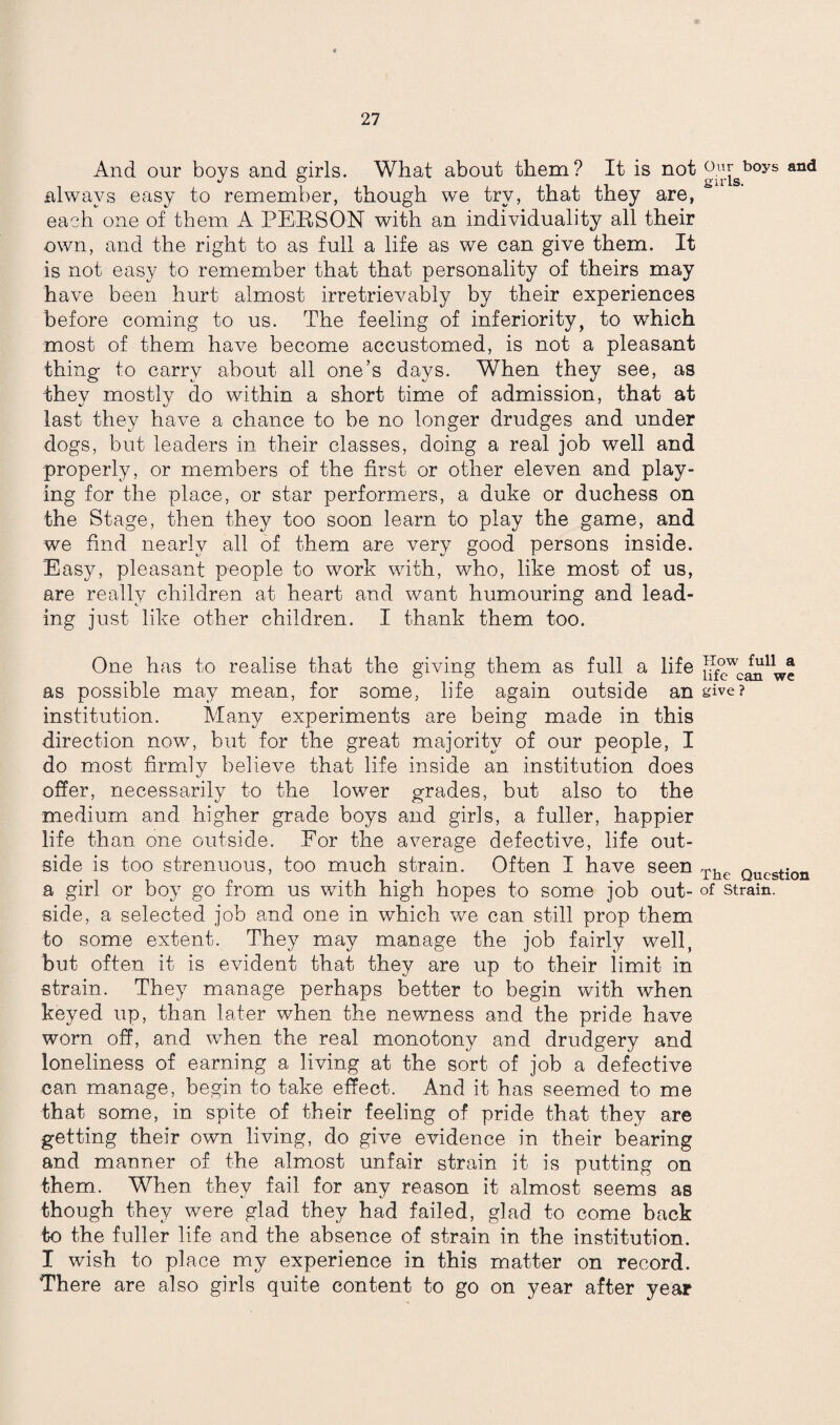 And our boys and girls. What about them? It is not always easy to remember, though we try, that they are, each one of them A PERSON with an individuality all their own, and the right to as full a life as we can give them. It is not easy to remember that that personality of theirs may have been hurt almost irretrievably by their experiences before coming to us. The feeling of inferiority, to which most of them have become accustomed, is not a pleasant thing to carry about all one’s days. When they see, as they mostly do within a short time of admission, that at last they have a chance to be no longer drudges and under dogs, but leaders in their classes, doing a real job well and properly, or members of the first or other eleven and play¬ ing for the place, or star performers, a duke or duchess on the Stage, then they too soon learn to play the game, and we find nearly all of them are very good persons inside. Easy, pleasant people to work with, who, like most of us, are really children at heart and want humouring and lead¬ ing just like other children. I thank them too. One has to realise that the giving them as full a life as possible may mean, for some, life again outside an institution. Many experiments are being made in this direction now, but for the great majority of our people, I do most firmly believe that life inside an institution does offer, necessarily to the lower grades, but also to the medium and higher grade boys and girls, a fuller, happier life than one outside. For the average defective, life out¬ side is too strenuous, too much strain. Often I have seen a girl or boy go from us with high hopes to some job out¬ side, a selected job and one in which we can still prop them to some extent. They may manage the job fairly well, but often it is evident that they are up to their limit in strain. They manage perhaps better to begin with when keyed up, than later when the newness and the pride have worn off, and when the real monotony and drudgery and loneliness of earning a living at the sort of job a defective can manage, begin to take effect. And it has seemed to me that some, in spite of their feeling of pride that they are getting their own living, do give evidence in their bearing and manner of the almost unfair strain it is putting on them. When they fail for any reason it almost seems as though they were glad they had failed, glad to come back to the fuller life and the absence of strain in the institution. I wish to place my experience in this matter on record. There are also girls quite content to go on year after year Our boys and girls. TIow full a life can we give ? The Question of Strain.