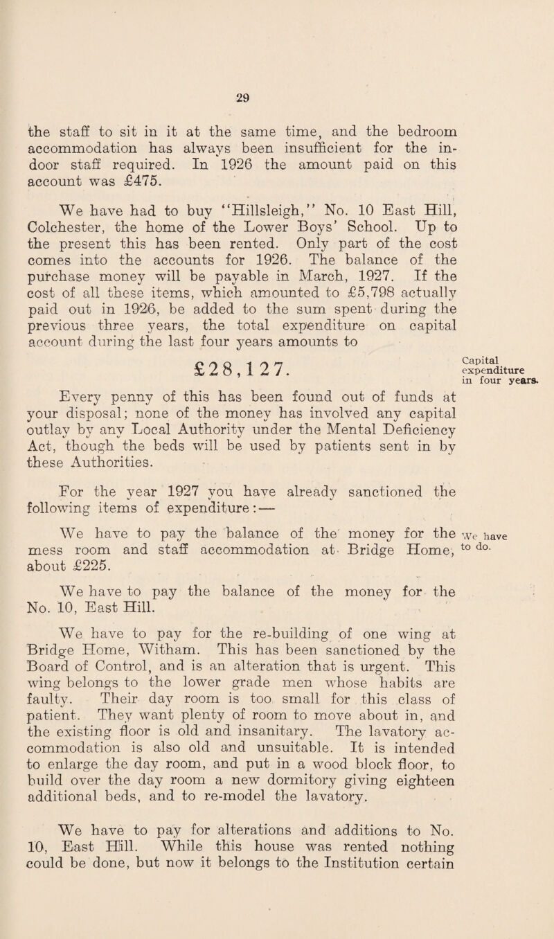 the staff to sit in it at the same time, and the bedroom accommodation has always been insufficient for the in¬ door staff required. In 1926 the amount paid on this account was £475. We have had to buy “Hillsleigh, ” No. 10 East Hill, Colchester, the home of the Lower Boys’ School. Up to the present this has been rented. Only part of the cost comes into the accounts for 1926. The balance of the purchase money will be payable in March, 1927. If the cost of all these items, which amounted to £5,798 actually paid out in 1926, be added to the sum spent during the previous three years, the total expenditure on capital account during the last four years amounts to £28,1 27. Every penny of this has been found out of funds at your disposal; none of the money has involved any capital outlay by any Local Authority under the Mental Deficiency Act, though the beds will be used by patients sent in by these Authorities. For the vear 1927 you have already sanctioned the following items of expenditure: — We have to pay the balance of the money for the mess room and staff accommodation at- Bridge Home, about £225. We have to pay the balance of the money for the No. 10, East Hill. We have to pay for the re-building of one wing at Bridge Home, Witham. This has been sanctioned by the Board of Control, and is an alteration that is urgent. This wing belongs to the lower grade men whose habits are faulty. Their day room is too small for this class of patient. They want plenty of room to move about in, and the existing floor is old and insanitary. The lavatory ac¬ commodation is also old and unsuitable. It is intended to enlarge the day room, and put in a wood block floor, to build over the day room a new dormitory giving eighteen additional beds, and to re-model the lavatory. We have to pay for alterations and additions to No. 10, East Hill. While this house was rented nothing could be done, but now it belongs to the Institution certain Capital expenditure in four years. We have to do.