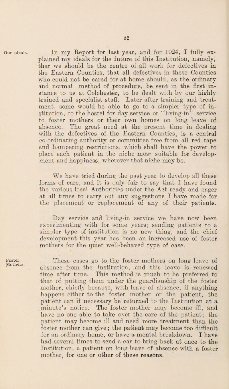 Our ideals. Foster Mothers. In my Beport for last year, and for 1924, I fully ex¬ plained my ideals for the future of this Institution, namely, that we should be the centre of all work for defectives in the Eastern Counties, that all defectives in these Counties who could not be cared for at home should, as the ordinary and normal method of procedure, be sent in the first in¬ stance to us at Colchester, to be dealt with by our highly trained and specialist staff. Later after training and treat¬ ment, some would be able to go to a simpler type of in¬ stitution, to the hostel for day service or “living-in” service to foster mothers or their own homes on long leave of absence. The great need at the present time in dealing with the defectives of the Eastern Counties, is a central co-ordinating authority or committee free from all red tape and hampering restrictions, which shall have the power to place each patient in the niche most suitable for develop¬ ment and happiness, wherever that niche may be. We have tried during the past year to develop all these forms of care, and it is only fair to say that I have found the various local Authorities under the Act ready and eager at all times to carry out any suggestions I have made for the placement or replacement of any of their patients. Lay service and living-in service we have now been experimenting with for some years; sending patients to a simpler type of institution is no new thing, and the chief development this year has been an increased use of foster mothers for the quiet well-behaved type of case. These cases go to the foster mothers on long leave of absence from the Institution, and this leave is renewed time after time. This method is much to be preferred to that of putting them under the guardianship of the foster mother, chiefly because, with leave of absence, if anything happens either to the foster mother or the patient, the patient can if necessary be returned to the Institution at a minute’s notice. The foster mother may become ill, and have no one able to take over the care of the patient; the patient may become ill and need more treatment than the foster mother can give; the patient may become too difficult for an ordinary home, or have a mental breakdown. I have had several times to send a car to bring back at once to the Institution, a patient on long leave of absence with a foster mother, for one or other of these reasons. y