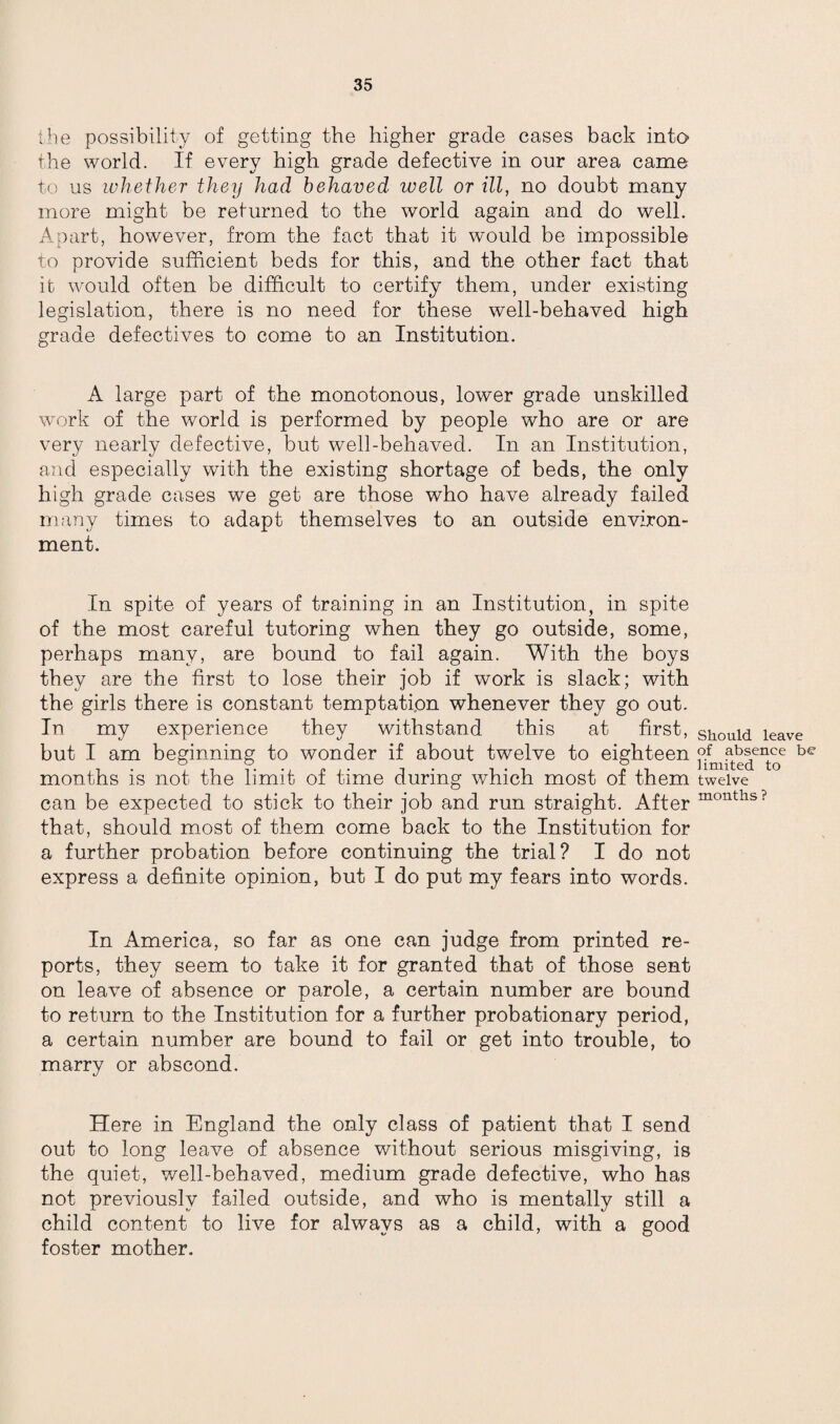 the possibility of getting the higher grade cases back into the world. If every high grade defective in our area came to us whether they had behaved well or ill, no doubt many more might be returned to the world again and do well. Apart, however, from the fact that it would be impossible to provide sufficient beds for this, and the other fact that it would often be difficult to certify them, under existing legislation, there is no need for these well-behaved high grade defectives to come to an Institution. A large part of the monotonous, lower grade unskilled work of the world is performed by people who are or are very nearly defective, but well-behaved. In an Institution, and especially with the existing shortage of beds, the only high grade cases we get are those who have already failed many times to adapt themselves to an outside environ¬ ment. In spite of years of training in an Institution, in spite of the most careful tutoring when they go outside, some, perhaps many, are bound to fail again. With the boys they are the first to lose their job if work is slack; with the girls there is constant temptation whenever they go out. In my experience they withstand this at first, but I am beginning to wonder if about twelve to eighteen months is not the limit of time during which most of them can be expected to stick to their job and run straight. After that, should most of them come back to the Institution for a further probation before continuing the trial? I do not express a definite opinion, but I do put my fears into words. In America, so far as one can judge from printed re¬ ports, they seem to take it for granted that of those sent on leave of absence or parole, a certain number are bound to return to the Institution for a further probationary period, a certain number are bound to fail or get into trouble, to marry or abscond. Here in England the only class of patient that I send out to long leave of absence without serious misgiving, is the quiet, well-behaved, medium grade defective, who has not previously failed outside, and who is mentally still a child content to live for always as a child, with a good foster mother. Should leave of absence be limited to twelve months ?