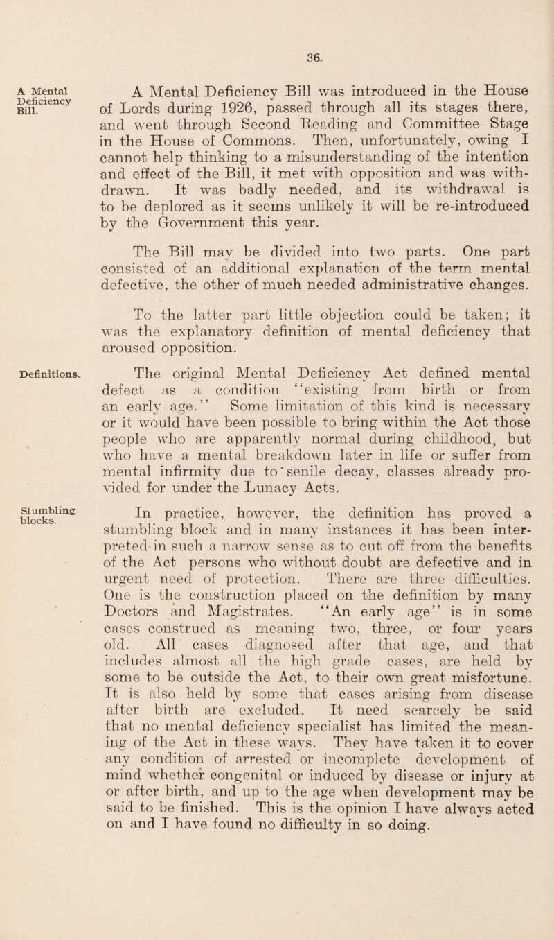 A Mental Deficiency Bill. Definitions., Stumbling blocks. A Mental Deficiency Bill was introduced in the House of Lords during 1926, passed through all its stages there, and went through Second Beading and Committee Stage in the House of Commons. Then, unfortunately, owing I cannot help thinking to a misunderstanding of the intention and effect of the Bill, it met with opposition and was with¬ drawn. It was badly needed, and its withdrawal is to be deplored as it seems unlikely it will be re-introduced by the Government this year. The Bill may be divided into two parts. One part consisted of an additional explanation of the term mental defective, the other of much needed administrative changes. To the latter part little objection could be taken; it was the explanatory definition of mental deficiency that aroused opposition. The original Mental Deficiency Act defined mental defect as a condition “existing from birth or from an early age.” Some limitation of this kind is necessary or it would have been possible to bring within the Act those people who are apparently normal during childhood, but who have a mental breakdown later in life or suffer from mental infirmity due to‘senile decay, classes already pro¬ vided for under the Lunacv Acts. «/ In practice, however, the definition has proved a stumbling block and in many instances it has been inter¬ preted in such a narrow sense as to cut off from the benefits of the Act persons who without doubt are defective and in urgent need of protection. There are three difficulties. One is the construction placed on the definition by many Doctors and Magistrates. “An early age” is in some cases construed as meaning two, three, or four years old. All cases diagnosed after that age, and that includes almost all the high grade cases, are held by some to be outside the Act, to their own great misfortune. It is also held by some that cases arising from disease after birth are excluded. It need scarcely be said that no mental deficiency specialist has limited the mean¬ ing of the Act in these ways. They have taken it to cover any condition of arrested or incomplete development of mind whether congenital or induced by disease or injury at or after birth, and up to the age when development may be said to be finished. This is the opinion I have always acted on and I have found no difficulty in so doing.