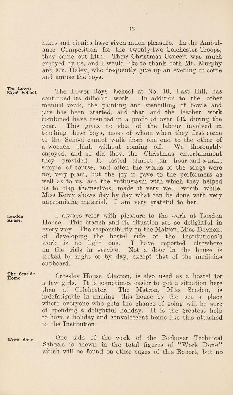 The Tower Boys’ School. Texden House. The Seaside Home. Work done. hikes and picnics have given much pleasure. In the Ambul¬ ance Competition for the twenty-two Colchester Troops, they came out fifth. Their Christmas Concert was much enjoyed by us, and I would like to thank both Mr. Murphy and Mr. Haley, who frequently give up an evening to come and amuse the boys. The Lower Boys’ School at No. 10, East Hill, has continued its difficult work. In addition to the other manual work, the painting and stencilling of bowls and jars has been started, and that and the leather work combined have resulted in a profit of over £12 during the year. This gives no idea of the labour involved in teaching these boys, most of whom when they first come to the School cannot walk from one end to the other of a wooden plank without coming off. We thoroughly enjoyed, and so did they, the Christmas entertainment they provided. It lasted almost an hour-and-a-half; simple, of course, and often the words of the songs were not very plain, but the joy it gave to the performers as well as to us, and the enthusiasm with which they helped us to clap themselves, made it very well worth while. Miss Kerry shows day by day what can be done with very unpromising material. I am very grateful to her. I always refer with pleasure to the work at Lexden House. This branch and its situation are so delightful in every way. The responsibility on the Matron, Miss Beynon, of developing the hostel side of the Institutions’s work is no light one. I have reported elsewhere on the girls in service. Not a door in the house is locked by night or by day, except that of the medicine cupboard. Crossley House, Clacton, is also used as a hostel for a few girls. It is sometimes easier to get a situation here than at Colchester. The Matron, Miss Seaden, is indefatigable in making this house by the sea a place where everyone who gets the chance of going will be sure of spending a delightful holiday. It is the greatest help to have a holiday and convalescent home like this attached to the Institution. One side of the work of the Peckover Technical Schools is shewn in the total figures of “Work Done” which will be found on other pages of this Beport, but no