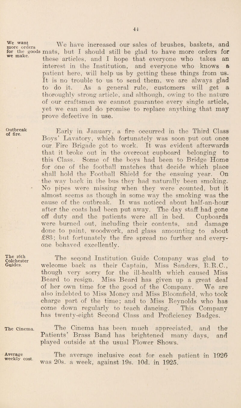 moreWorderS We have increased our sales of brushes, baskets, and for the goods mats, but I should still be glad to have more orders for these articles, and I hope that everyone who takes an interest in the Institution, and everyone who knows a patient here, will help us by getting these things from us. It is no trouble to us to send them, we are always glad to do it. As a general rule, customers will get a thoroughly strong article, and although, owing to the nature of our craftsmen we cannot guarantee every single article, yet we can and do promise to replace anything that may prove defective in use. Outbreak of fire. Early in January, a fire occurred in the Third Class Boys’ Lavatory, which fortunately was soon put out once our Fire Brigade got to work. It was evident afterwards that it broke out in the overcoat cupboard belonging to this Class. Some of the boys had been to Bridge Home for one of the football matches that decide which place shall hold the Football Shield for the ensuing year. On the way back in the bus they had naturally been smoking. No pipes were missing when they were counted, but it almost seems as though in some way the smoking was the cause of the outbreak. It was noticed about half-an-hour after the coats had been put away. The day staff had gone off duty and the patients were all in bed. Cupboards were burned out, including their contents, and damage done to paint, woodwork, and glass amounting to about £88; but fortunately the fire spread no further and every¬ one behaved excellently. The 16th Colchester Guides. The second Institution Guide Company was glad to' welcome back as their Captain, Miss Banders, B.B.C., though very sorrv for the ill-health which caused Miss Beard to resign. Miss Beard has given up a great deal of her own time for the good of the Company. We are also indebted to Miss Money and Miss Bloomfield, who took charge part of the time; and to Miss lleynolds who has come down regularly to teach dancing. This Company has twenty-eight Second Class and Proficiency Badges. The cinema. The Cinema has been much appreciated, and the Patients’ Brass Band has brightened many days, and played outside at the usual Flower Shows. Average weekly cost. The average inclusive cost for each patient in 1926' was 20s. a week, against 19s. lOd. in 1925.