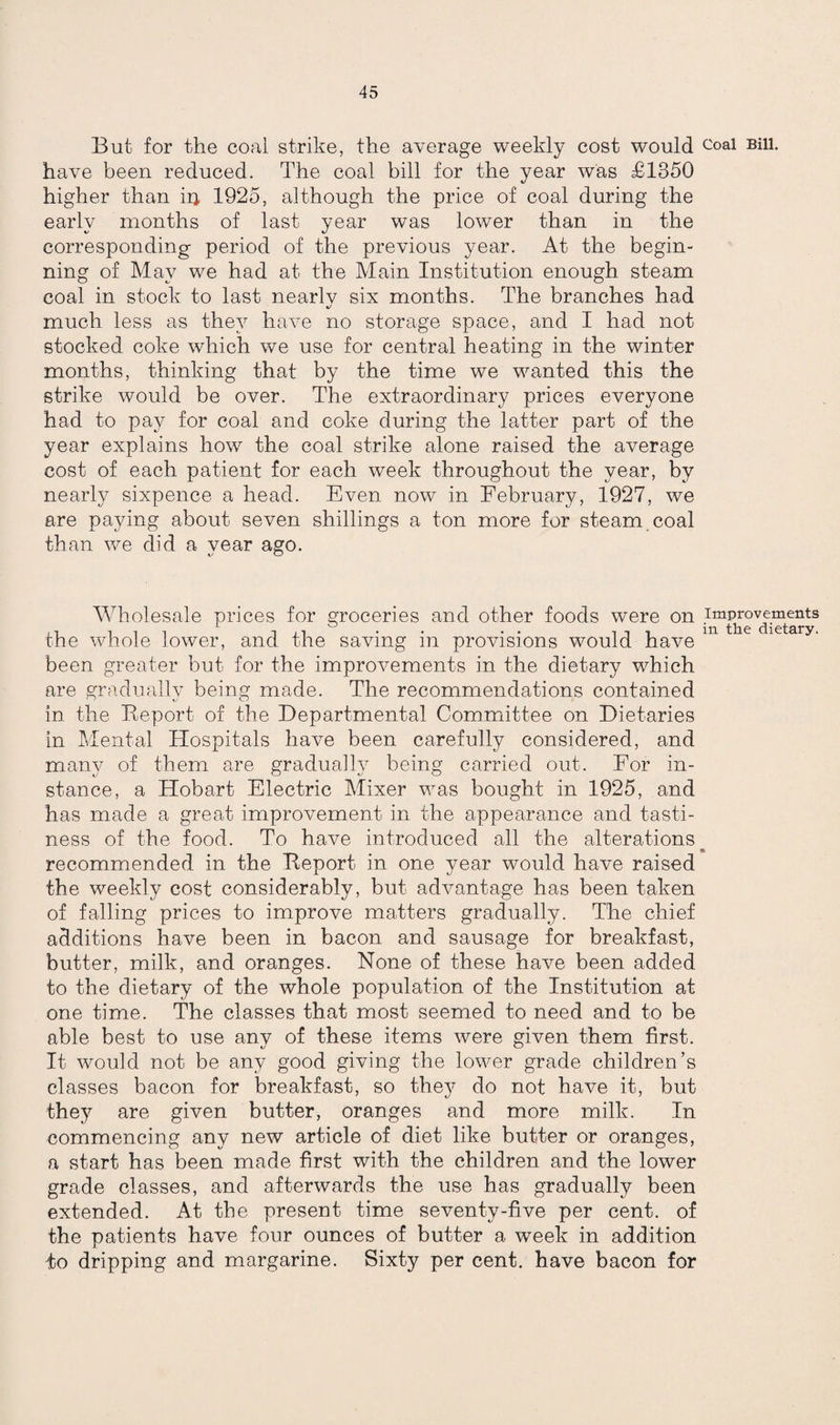 But for the coal strike, the average weekly cost would coal Bil1- have been reduced. The coal bill for the year was £1350 higher than ip, 1925, although the price of coal during the early months of last year was lower than in the corresponding period of the previous year. At the begin¬ ning of May we had at the Main Institution enough steam coal in stock to last nearlv six months. The branches had i/ much less as they have no storage space, and I had not stocked coke which we use for central heating in the winter months, thinking that by the time we wanted this the strike would be over. The extraordinary prices everyone had to pay for coal and coke during the latter part of the year explains how the coal strike alone raised the average cost of each patient for each week throughout the year, by nearly sixpence a head. Even now in February, 1927, we are paying about seven shillings a ton more for steam coal than we did a year ago. Wholesale prices for groceries and other foods were on improvements ^ • • m dietary. the whole lower, and the saving in provisions would have been greater but for the improvements in the dietary which are gradually being made. The recommendations contained in the Report of the Departmental Committee on Dietaries in Mental Hospitals have been carefully considered, and many of them are gradually being carried out. For in¬ stance, a Hobart Electric Mixer was bought in 1925, and has made a great improvement in the appearance and tasti¬ ness of the food. To have introduced all the alterations recommended in the Report in one year would have raised the weekly cost considerably, but advantage has been taken of falling prices to improve matters gradually. The chief additions have been in bacon and sausage for breakfast, butter, milk, and oranges. None of these have been added to the dietary of the whole population of the Institution at one time. The classes that most seemed to need and to be able best to use any of these items were given them first. It would not be any good giving the lower grade children’s classes bacon for breakfast, so they do not have it, but they are given butter, oranges and more milk. In commencing any new article of diet like butter or oranges, a start has been made first with the children and the lower grade classes, and afterwards the use has gradually been extended. At the present time seventy-five per cent, of the patients have four ounces of butter a week in addition io dripping and margarine. Sixty per cent, have bacon for