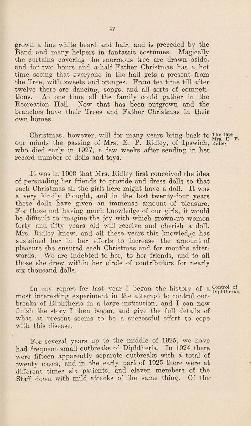 grown a fine white beard and hair, and is preceded by the Band and many helpers in fantastic costumes. Magically the curtains covering the enormous tree are drawn aside, and for two hours and a-half Father Christmas has a hot time seeing that everyone in the hall gets a present from the Tree, with sweets and oranges. From tea time till after twelve there are dancing, songs, and all sorts of competi¬ tions. At one time all the family could gather in the Recreation Hall. Now that has been outgrown and the branches have their Trees and Father Christmas in their own homes. Christmas, however, will for many years bring back to our minds the passing of Mrs. E. P. Ridley, of Ipswich, who died early in 1927, a few weeks after sending in her record number of dolls and toys. It was in 1908 that Mrs. Ridley first conceived the idea of persuading her friends to provide and dress dolls so that each Christmas all the girls here might have a doll. It was a very kindly thought, and in the last twenty-four years these dolls have given an immense amount of pleasure. For those not having much knowledge of our girls, it would be difficult to imagine the joy with which grown-up women fortv and fifty vears old will receive and cherish a doll. Mrs. Ridley knew, and all these years this knowledge has sustained her in her efforts to increase the amount of pleasure she ensured each Christmas and for months after¬ wards. We are indebted to her, to her friends, and to all those she drew within her circle of contributors for nearly six thousand dolls. In my report for last year I began the history of a most interesting experiment in the attempt to control out¬ breaks of Diphtheria in a large institution, and I can now finish the story I then began, and give the full details of what at present seems to be a successful effort to cope with this disease. For several years up to the middle of 1925, we have had frequent small outbreaks of Diphtheria. In 1924 there were fifteen apparently separate outbreaks with a total of twenty cases, and in the early part of 1925 there were at different times six patients, and eleven members of the Staff down with mild attacks of the same thing. Of the- The late Mrs. E. F, Ridley Control of Diphtherias-