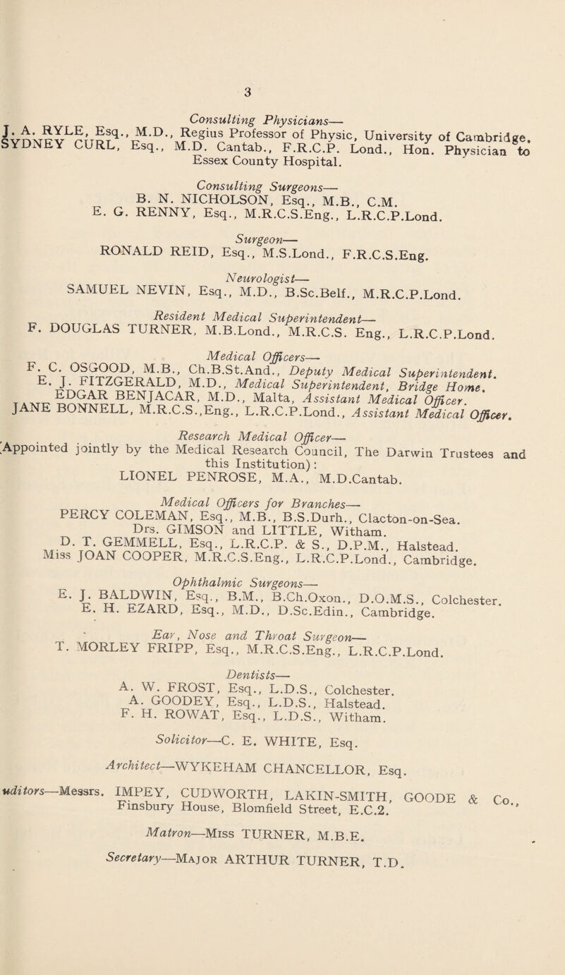 J. A. RYLE, Esq., SYDNEY CURL, Consulting Physicians— M.D., Regius Professor of Physic, University of Cambridge. Esq., M.D. Cantab., F.R.C.P. Lond., Hon. Physician to Essex County Hospital. Consulting Surgeons— B. N. NICHOLSON, Esq., M.B., C.M. E. G. RENNY, Esq., M.R.C.S.Eng., L.R.C.P.Lond. F. Surgeon— RONALD REID, Esq., M.S.Lond., F.R.C.S.Eng. Neurologist— SAMUEL NEVIN, Esq., M.D., B.Sc.Belf., M.R.C.P.Lond. Resident Medical Superintendent—- DOUGLAS TURNER, M.B.Lond., M.R.C.S. Eng., L.R.C.P.Lond. Medical Officers—- FT7C‘t°I??JDePuty Medical Superintendent. . f^UERALD, M.D., Medical Superintendent, Bridge Home. tAAjrr ’ M,D-' Malta’ Assistant Medical Officer. J NE BONNELL, M.R.C.S.,Eng., L.R.C.P.Lond., Assistant Medical Officer. Research Medical Officer— 'Appointed jointly by the Medical Research Council, The Darwin Trustees and this Institution): LIONEL PENROSE, M.A., M.D.Cantab. Medical Officers for Branches—- PERCY COLEMAN, Esq., M.B., B.S.Durh., Clacton-on-Sea. Drs. GIMSON and LITTLE, Witham. D. T. GEMMELL, Esq., L.R.C.P. & S., D.P.M., Halstead. Miss JOAN COOPER, M.R.C.S.Eng., L.R.C.P.Lond., Cambridge. Ophthalmic Surgeons— E- J- Esq., B.M., B.Ch.Oxon., D.O.M.S., Colchester. E. H. EZARD, Esq., M.D., D.Sc.Edin., Cambridge. Ear, Nose and Throat Surgeon— T. MORLEY FRIPP, Esq., M.R.C.S.Eng., L.R.C.P.Lond. / ) PT1 /7 c/ C l A. W. FROST, Esq., L.D.S., Colchester. A. GOODEY, Esq., L.D.S., Halstead. F. H. ROWAT, Esq., L.D.S., Witham. Solicitor—C. E. WHITE, Esq. Architect—WYKEHAM CHANCELLOR, Esq. uditors Messrs. IMPEY, CUDWORTH, LAKIN-SMITH, GOODE & Co Finsbury House, Blomfield Street, E.C.2. Matron—Miss TURNER, M.B.E. Secretary—Major ARTHUR TURNER, T.D.