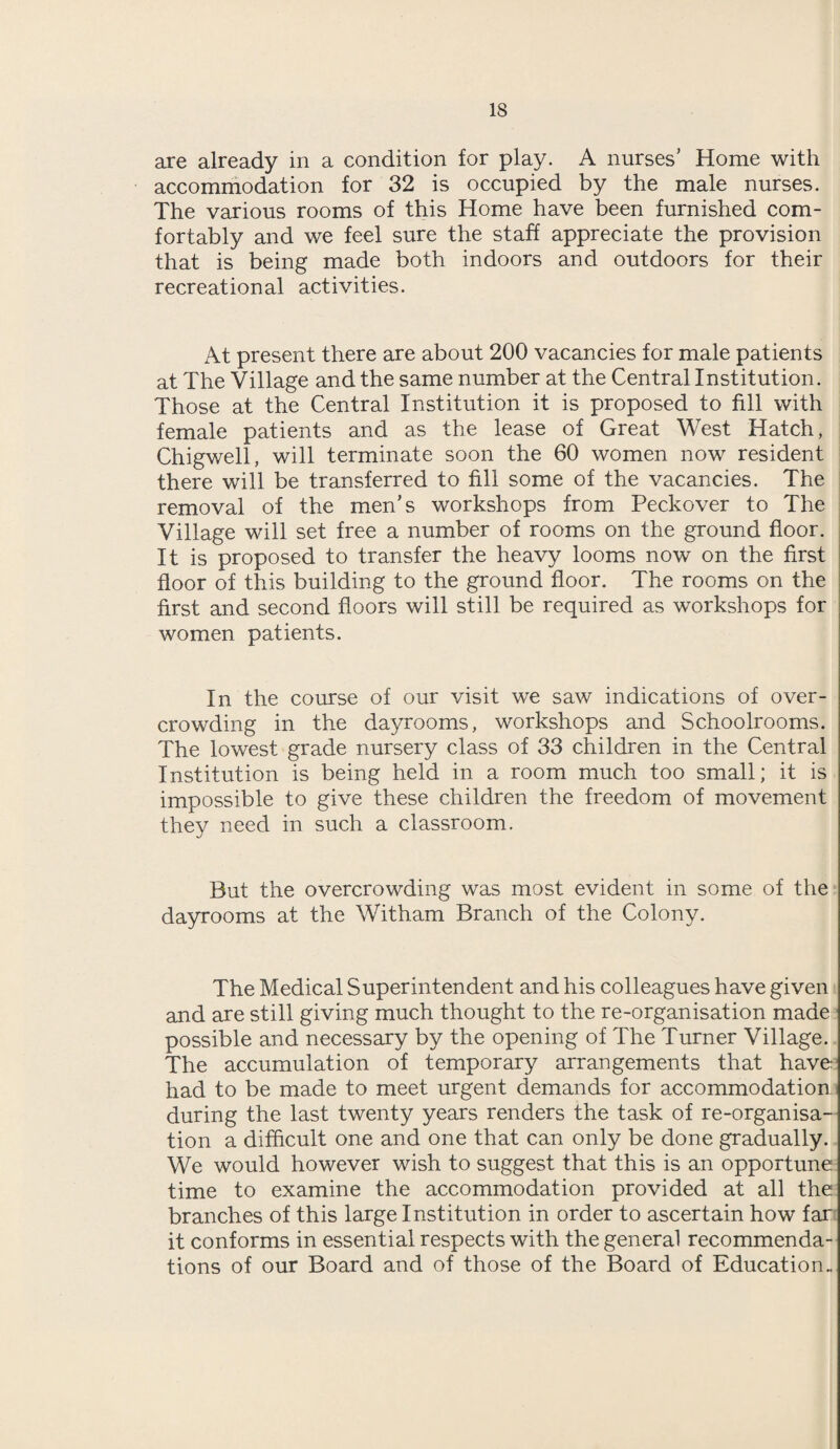 are already in a condition for play. A nurses’ Home with accommodation for 32 is occupied by the male nurses. The various rooms of this Home have been furnished com¬ fortably and we feel sure the staff appreciate the provision that is being made both indoors and outdoors for their recreational activities. At present there are about 200 vacancies for male patients at The Village and the same number at the Central Institution. Those at the Central Institution it is proposed to fill with female patients and as the lease of Great West Hatch, Chigwell, will terminate soon the 60 women now resident there will be transferred to fill some of the vacancies. The removal of the men’s workshops from Peckover to The Village will set free a number of rooms on the ground floor. It is proposed to transfer the heavy looms now on the first floor of this building to the ground floor. The rooms on the first and second floors will still be required as workshops for women patients. In the course of our visit we saw indications of over¬ crowding in the dayrooms, workshops and Schoolrooms. The lowest grade nursery class of 33 children in the Central Institution is being held in a room much too small; it is impossible to give these children the freedom of movement they need in such a classroom. But the overcrowding was most evident in some of the dayrooms at the Witham Branch of the Colony. The Medical Superintendent and his colleagues have given and are still giving much thought to the re-organisation made possible and necessary by the opening of The Turner Village. The accumulation of temporary arrangements that have had to be made to meet urgent demands for accommodation during the last twenty years renders the task of re-organisa¬ tion a difficult one and one that can only be done gradually. We would however wish to suggest that this is an opportune time to examine the accommodation provided at all the branches of this large Institution in order to ascertain how far it conforms in essential respects with the general recommenda¬ tions of our Board and of those of the Board of Education.