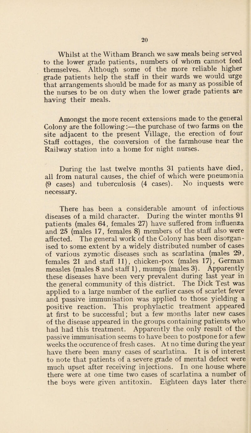 Whilst at the Witham Branch we saw meals being served to the lower grade patients, numbers of whom cannot feed themselves. Although some of the more reliable higher grade patients help the staff in their wards we would urge that arrangements should be made for as many as possible of the nurses to be on duty when the lower grade patients are having their meals. Amongst the more recent extensions made to the general Colony are the following:—the purchase of two farms on the site adjacent to the present Village, the erection of four Staff cottages, the conversion of the farmhouse hear the Railway station into a home for night nurses. During the last twelve months 31 patients have died, all from natural causes, the chief of which were pneumonia (9 cases) and tuberculosis (4 cases). No inquests were necessary. There has been a considerable amount of infectious diseases of a mild character. During the winter months 91 patients (males 64, females 27) have suffered from influenza and 25 (males 17, females 8) members of the staff also were affected. The general work of the Colony has been disorgan¬ ised to some extent by a widely distributed number of cases of various zymotic diseases such as scarlatina (males 29, females 21 and staff 11), chicken-pox (males 17), German measles (males 8 and staff 1), mumps (males 3). Apparently these diseases have been very prevalent during last year in the general community of this district. The Dick Test was applied to a large number of the earlier cases of scarlet fever and passive immunisation was applied to those yielding a positive reaction. This prophylactic treatment appeared at first to be successful; but a few months later new cases of the disease appeared in the groups containing patients who had had this treatment. Apparently the only result of the passive immunisation seems to have been to postpone for a few weeks the occurence of fresh cases. At no time during the year have there been many cases of scarlatina. It is of interest to note that patients of a severe grade of mental defect were much upset after receiving injections. In one house where there were at one time two cases of scarlatina a number of the boys were given antitoxin. Eighteen days later there