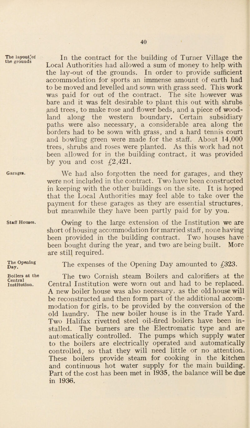 The layout'of the grounds Garages. Staff Houses. The Opening Day. Boilers at the Central Institution. In the contract for the building of Turner Village the Local Authorities had allowed a sum of money to help with the lay-out of the grounds. In order to provide sufficient accommodation for sports an immense amount of earth had to be moved and levelled and sown with grass seed. This work was paid for out of the contract. The site however was bare and it was felt desirable to plant this out with shrubs and trees, to make rose and flower beds, and a piece of wood¬ land along the western boundary. Certain subsidiary paths were also necessary, a considerable area along the borders had to be sown with grass, and a hard tennis court and bowling green were made for the staff. About 14,000 trees, shrubs and roses were planted. As this work had not been allowed for in the building contract, it was provided by you and cost £2,421. We had also forgotten the need for garages, and they were not included in the contract. Two have been constructed in keeping with the other buildings on the site. It is hoped that the Local Authorities may feel able to take over the payment for these garages as they are essential structures, but meanwhile they have been partly paid for by you. Owing to the large extension of the Institution we are short of housing accommodation for married staff, none having been provided in the building contract. Two houses have been bought during the year, and two are being built. More are still required. The expenses of the Opening Day amounted to £323. The two Cornish steam Boilers and calorifiers at the Central Institution were worn out and had to be replaced. A new boiler house was also necessary, as the old house will be reconstructed and then form part of the additional accom¬ modation for girls, to be provided by the conversion of the old laundry. The new boiler house is in the Trade Yard. Two Halifax rivetted steel oil-fired boilers have been in¬ stalled. The burners are the Electromatic type and are automatically controlled. The pumps which supply water to the boilers are electrically operated and automatically controlled, so that they will need little or no attention. These boilers provide steam for cooking in the kitchen and continuous hot water supply for the main building. Part of the cost has been met in 1935, the balance will be due in 1936.