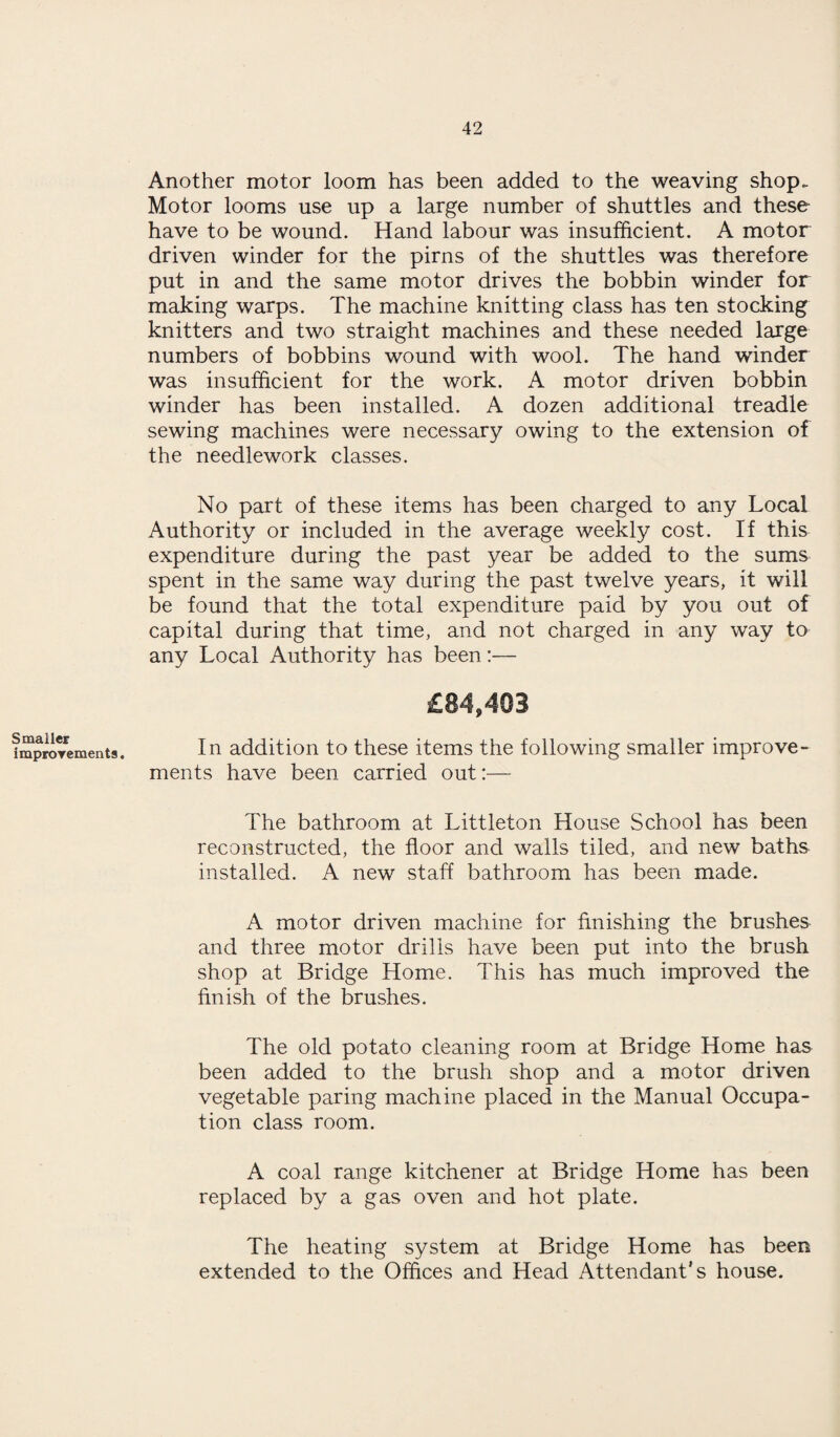 Smaller improvements. Another motor loom has been added to the weaving shop. Motor looms use up a large number of shuttles and these have to be wound. Hand labour was insufficient. A motor driven winder for the pirns of the shuttles was therefore put in and the same motor drives the bobbin winder for making warps. The machine knitting class has ten stocking knitters and two straight machines and these needed large numbers of bobbins wound with wool. The hand winder was insufficient for the work. A motor driven bobbin winder has been installed. A dozen additional treadle sewing machines were necessary owing to the extension of the needlework classes. No part of these items has been charged to any Local Authority or included in the average weekly cost. If this expenditure during the past year be added to the sums spent in the same way during the past twelve years, it will be found that the total expenditure paid by you out of capital during that time, and not charged in any way to any Local Authority has been:— In addition to these items the following smaller improve¬ ments have been carried out:— The bathroom at Littleton House School has been reconstructed, the floor and walls tiled, and new baths installed. A new staff bathroom has been made. A motor driven machine for finishing the brushes and three motor drills have been put into the brush shop at Bridge Home. This has much improved the finish of the brushes. The old potato cleaning room at Bridge Home has been added to the brush shop and a motor driven vegetable paring machine placed in the Manual Occupa¬ tion class room. A coal range kitchener at Bridge Home has been replaced by a gas oven and hot plate. The heating system at Bridge Home has been extended to the Offices and Head Attendant's house.