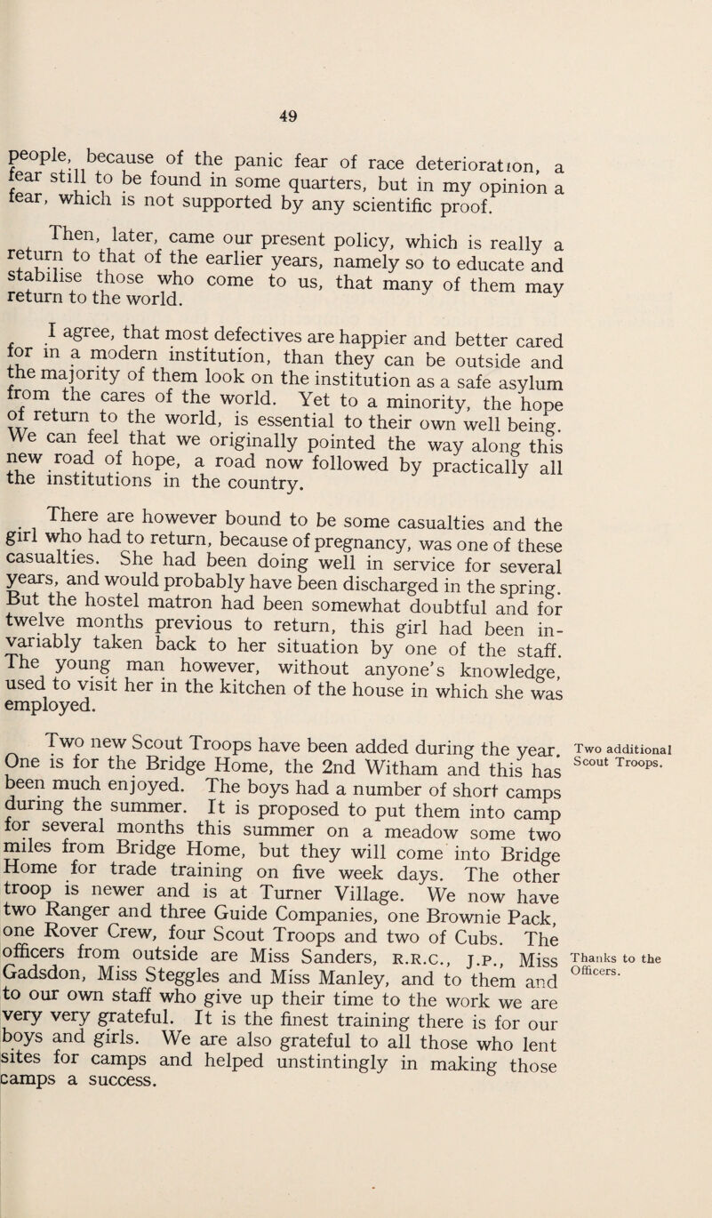 people, because of the panic fear of race deterioration, a tear still to be found in some quarters, but in my opinion a tear, which is not supported by any scientific proof. Then, later, came our present policy, which is really a return to that of the earlier years, namely so to educate and stabilise those who come to us, that many of them may return to the world. y I agree, that most defectives are happier and better cared lor m a modern institution, than they can be outside and the majority of them look on the institution as a safe asylum from the cares of the world. Yet to a minority, the hope of return to the world, is essential to their own well being. We can feel that we originally pointed the way along this new road of hope, a road now followed by practically all the institutions in the country. There are however bound to be some casualties and the girl who had to return, because of pregnancy, was one of these casualties. She had been doing well in service for several years, and would probably have been discharged in the spring But the hostel matron had been somewhat doubtful and for twelve months previous to return, this girl had been in¬ variably taken back to her situation by one of the staff. The young man however, without anyone's knowledge, used to visit her in the kitchen of the house in which she was employed. Two new Scout Troops have been added during the year One is for the Bridge Home, the 2nd Witham and this has been much enjoyed. The boys had a number of short camps during the summer. It is proposed to put them into camp for several months this summer on a meadow some two miles from Bridge Home, but they will come into Bridge Home for trade training on five week days. The other troop is newer and is at Turner Village. We now have two Ranger and three Guide Companies, one Brownie Pack, one Rover Crew, four Scout Troops and two of Cubs. The officers from outside are Miss Sanders, r.r.c., j.p., Miss Gadsdon, Miss Steggles and Miss Manley, and to them and to our own staff who give up their time to the work we are very very grateful. It is the finest training there is for our boys and girls. We are also grateful to all those who lent sites for camps and helped unstintingly in making those camps a success. Two additional Scout Troops. Thanks to the Officers.