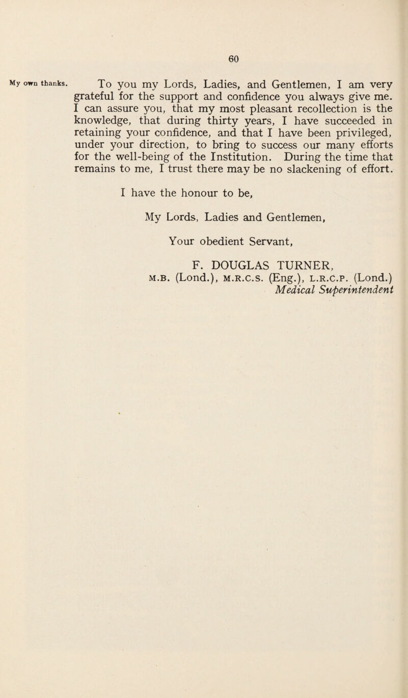 My own thanks. To you my Lords, Ladies, and Gentlemen, I am very grateful for the support and confidence you always give me. I can assure you, that my most pleasant recollection is the knowledge, that during thirty years, I have succeeded in retaining your confidence, and that I have been privileged, under your direction, to bring to success our many efforts for the well-being of the Institution. During the time that remains to me, I trust there may be no slackening of effort. I have the honour to be, My Lords, Ladies and Gentlemen, Your obedient Servant, F. DOUGLAS TURNER, m.b. (Lond.), m.r.c.s. (Eng.), l.r.c.p. (Lond.) Medical Superintendent