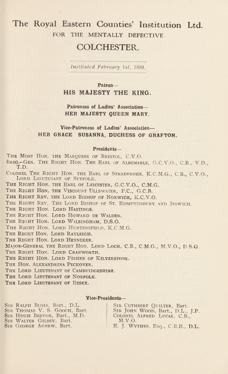 The Royal Eastern Counties’ Institution Ltd. FOR THE MENTALLY DEFECTIVE COLCHESTER Instituted February 1st, 1859. Patron— HIS MAJESTY THE KING. Patroness of Ladies’ Association— HER MAJESTY QUEEN MARY. Yice-Patroness of Ladies’ Association— HER GRACE SUSANNA, DUCHESS OF GRAFTON. Presidents— The Most Hon. the Marquess of Bristol, C.V.O. Brig.-Gen. The Right Hon. The Earl of Albemarle, G.C.V.O., C.B., V.D T.D. Colonel The Right Hon. the Earl of Stradp.roke, K.C.M.G., C.B., C.V.O Lord Lieutenant of Suffolk. The Right Hon. the Earl of Leicester, G.C.V.O., C.M.G. The Right Hon. the Viscount Ullswater, P.C., G.C.B. The Right Rev. the Lord Bishop of Norwich, K.C.V.O. The Right Real The Lord Bishop of St. Edmtjndsbury and Ipswich. The Right Hon. Lord Hastings. The Right Hon. Lord FIoward de Walden. The Right Hon. Lord Walsingham, D.S.O. The Right Hon. Lord Huntingfield, K.C.M.G. The Right Hon. Lord Rayleigh. The Right Hon. Lord Henniker. Major-General the Right Hon. Lord Loch. C.B., C.M.G., M.V.O., D.S.O. The Right Hon. Lord Cranworth. The Right Hon. Lord Fisher of Kilverstone. The Hon. Alexandrina Peckover. The Lord Lieutenant of Cambridgeshire. The Lord Lieutenant of Norfolk. The Lord Lieutenant of Essex. Yice-Presidents— Sir Ralph Blois, Bart., D.L. Sir Thomas V. S. Gooch, Bart. Sir Hugh Beevor, Bart., M.D. Sir Walter Gilbey, Bart. Sir George Agnew, Bart. Sir Cuthbert Quieter, Bart. Sir John Wood, Bart., D.L., J.P. Colonel Alfred Lucas, C.B., M.V.O. E. J. Wythes, Esq., C.B.E., D.L.