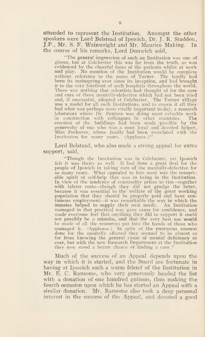 attended to represent the Institution. Amongst the other speakers were Lord Belstead of Ipswich, Dr. J. R. Staddon, J.P., Mr. S. F. Wainwright and Mr. Maurice Making. In the course of his remarks, Lord Dunwich said, “The general impression of such an Institution was one of gloom, but at Colchester this was far from the truth, as was evidenced by the cheerful faces of the patients whilst at work and play. No mention of the Institution would be complete without reference to the name of Turner. The family had been its mainspring ever since its inception, and had brought it to the very forefront of such hospitals throughout the world. There was nothing that scientists had thought of for the care and cure of those mentallv-defective which had not been tried and, if successful, adopted at Colchester. The Turner village was a model for all such Institutions, and to crown it all they had what was perhaps most vitally important to-da}^, a research laboratory where Dr. Penrose was doing most valuable work in conjunction with colleagues in other countries. The erection of the buildings had been made possible by the generosity of one who was a most loyal and devoted helper, Miss Peckover, whose family had been associated with the Institution for many years. (Applause.)” Lord Belstead, who also made a strong appeal for extra support, said, “Though the Institution was in Colchester, yet Ipswich felt it was theirs as well. It had done a great deal for the people of Ipswich in taking care of the mentallv-defective for so many years. What appealed to him most was the remark¬ able spirit of self-help that was in being in the Institution. In view of the tendency of commodity prices to rise—together with labour costs—though they did not grudge the latter, because it was essential to the welfare of the great working population that they should be properly paid and have con¬ tinuous employment-—it was remarkable the way in which the inmates helped to supply their own needs. An Institution managed in that practical way gave cause for confidence, and made everyone feel that anything they did to support it could not possibly be a mistake, and that the very best use would be made of all the resources put into the hands of those who managed it. (Applause.) In spite of the enormous amount done for the mentally affected they seemed to be almost as far from knowing the general cause of mental deficiency as ever, but with the new Research Department at the Institution they nowr stood a better chance of finding a cure.” Much of the success of an Appeal depends upon the way in which it is started, and the Board are fortunate in having at Ipswich such a warm friend of the Institution in Mr. E. C. Ransome, who very generously headed the list with a donation of one hundred guineas, thus making the fourth occasion upon which he has started an Appeal with a similar donation. Mr. Ransome also took a deep personal interest in the success of the Appeal, and devoted a good