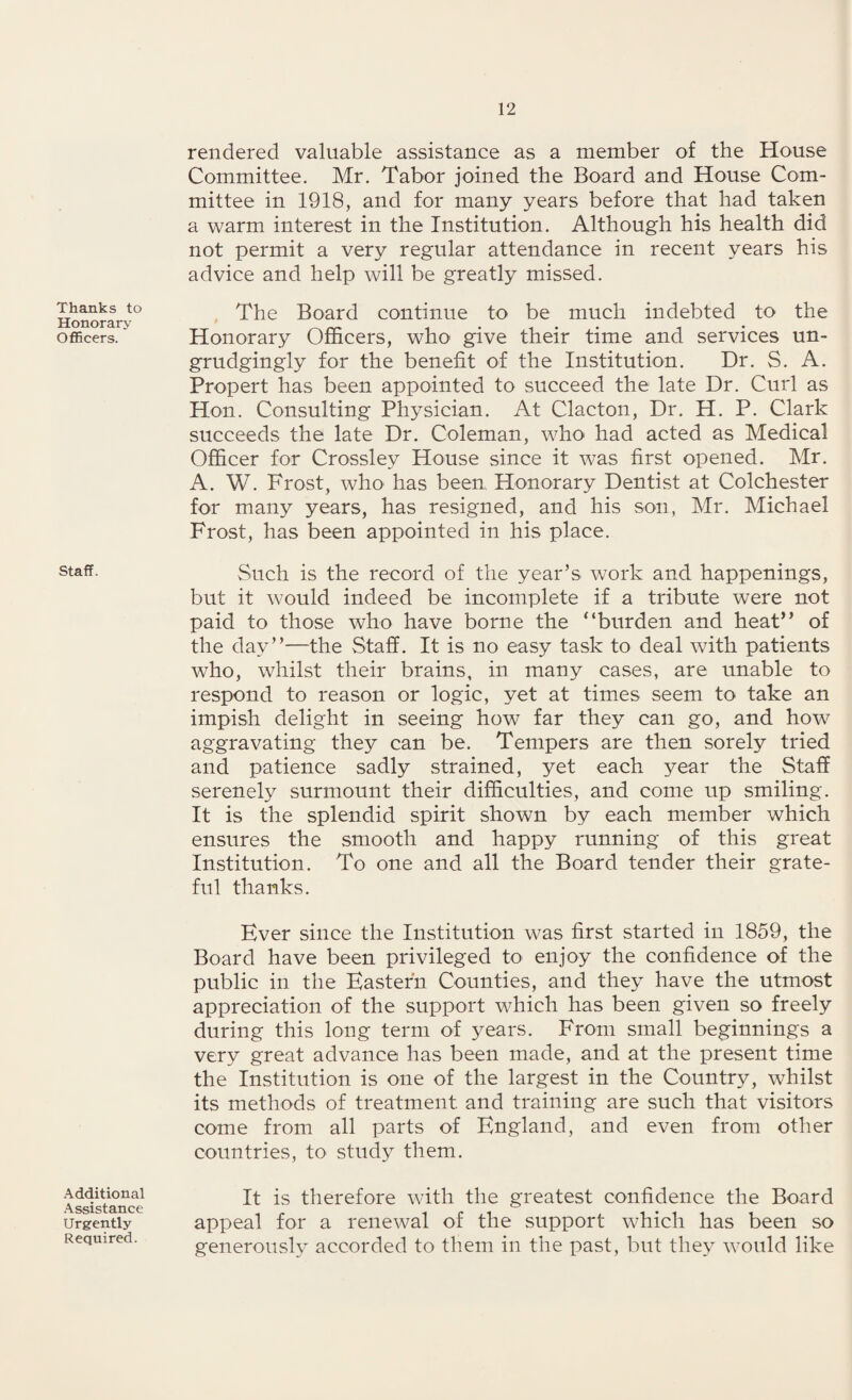 Thanks to Honorary Officers. Staff. Additional Assistance Urgently Required. rendered valuable assistance as a member of the House Committee. Mr. Tabor joined the Board and House Com¬ mittee in 1918, and for many years before that had taken a warm interest in the Institution. Although his health did not permit a very regular attendance in recent years his advice and help will be greatly missed. The Board continue to be much indebted to the Honorary Officers, who give their time and services un¬ grudgingly for the benefit of the Institution. Dr. S. A. Propert has been appointed to succeed the late Dr. Curl as Hon. Consulting Physician. At Clacton, Dr. H. P. Clark succeeds the late Dr. Coleman, who had acted as Medical Officer for Crossley House since it was first opened. Mr. A. W. Frost, who has been Honorary Dentist at Colchester for many years, has resigned, and his son, Mr. Michael Frost, has been appointed in his place. Such is the record of the year’s work and happenings, but it would indeed be incomplete if a tribute were not paid to those who have borne the “burden and heat” of the day”—the Staff. It is no easy task to deal with patients who, whilst their brains, in many cases, are unable to respond to reason or logic, yet at times seem to take an impish delight in seeing how far they can go, and how7 aggravating they can be. Tempers are then sorely tried and patience sadly strained, yet each year the Staff serenely surmount their difficulties, and come up smiling. It is the splendid spirit shown by each member which ensures the smooth and happy running of this great Institution. To one and all the Board tender their grate¬ ful thanks. Ever since the Institution w^as first started in 1859, the Board have been privileged to enjoy the confidence of the public in the Eastern Counties, and they have the utmost appreciation of the support which has been given so freely during this long term of years. From small beginnings a very great advance has been made, and at the present time the Institution is one of the largest in the Country, whilst its methods of treatment and training are such that visitors come from all parts of England, and even from other countries, to study them. It is therefore with the greatest confidence the Board appeal for a renewal of the support wdrich has been so generously accorded to them in the past, but they would like