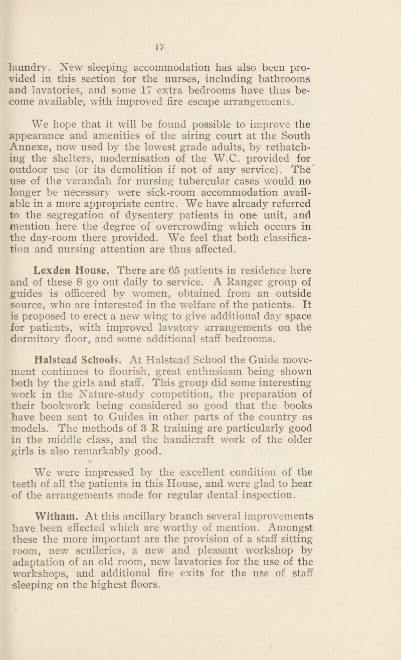 laundry. New sleeping accommodation has also been pro¬ vided in this section for the nurses, including bathrooms and lavatories, and some 17 extra bedrooms have thus be¬ come available', with improved fire escape arrangements. We hope that it will be found possible to improve the appearance and amenities of the airing court at the South Annexe, now used by the lowest grade adults, by rethatch¬ ing the shelters, modernisation of the W.C. provided for outdoor use (or its demolition if not of any service). The use of the verandah for nursing tubercular cases would no longer be necessary were sick-room accommodation avail¬ able in a more appropriate centre. We have already referred to the segregation of dysentery patients in one unit, and mention here the degree of overcrowding which occurs in the day-room there provided. We feel that both classifica¬ tion and nursing attention are thus affected. Lexden Mouse. There are 65 patients in residence here and of these 8 go out daily to service. A Ranger group of guides is officered by women, obtained from an outside source, who are interested in the welfare of the patients. It is proposed to erect a new wing to give additional day space for patients, with improved lavatory arrangements on the dormitory floor, and some additional staff bedrooms. Halstead Schools. At Halstead School the Guide move¬ ment continues to flourish, great enthusiasm being shown both by the girls and staff. This group did some interesting- work in the Nature-study competition, the preparation of their bookwork being considered so good that the books have been sent to Guides in other parts of the country as models. The methods of 3 R training are particularly good in the middle class, and the handicraft work of the older girls is also remarkably good. We were impressed by the excellent condition of the teeth of all the patients in this House, and were glad to hear of the arrangements made for regular dental inspection. Wltham. At this ancillary branch several improvements have been effected which are worthy of mention. Amongst these the more important are the provision of a staff sitting- room, new sculleries, a new and pleasant workshop by adaptation of an old room, new lavatories for the use of the workshops, and additional fire exits for the use of staff sleeping on the highest floors.