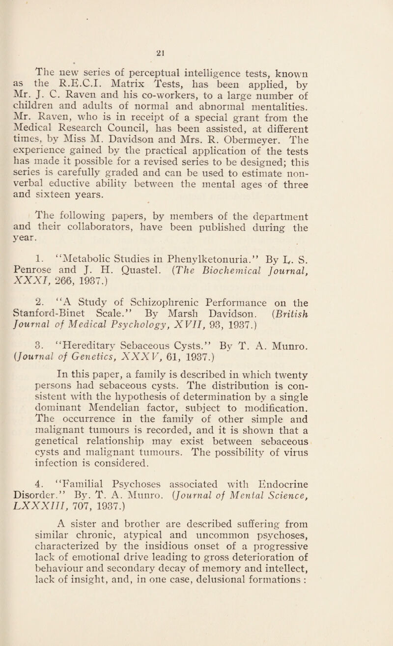 The new series of perceptual intelligence tests, known as the R.E.C.I. Matrix Tests, has been applied, by Mr. J. C. Raven and his co-workers, to a large number of children and adults of normal and abnormal mentalities. Mr. Raven, who is in receipt of a special grant from the Medical Research Council, has been assisted, at different times, by Miss M. Davidson and Mrs. R. Obermeyer. The experience gained by the practical application of the tests has made it possible for a revised series to be designed; this series is carefully graded and can be used to estimate non¬ verbal eductive ability between the mental ages of three and sixteen years. The following papers, by members of the department and their collaborators, have been published during the year. 1. “Metabolic Studies in Phenylketonuria.” By R. S. Penrose and J. PI. Quastel. (The Biochemical Journal, XXXI, 266, 1937.) 2. “A Study of Schizophrenic Performance on the Stanford-Binet Scale.” By Marsh Davidson. (British Journal of Medical Psychology, XVII, 93, 1937.) 3. “Hereditary Sebaceous Cysts.” By T. A. Munro. (Journal of Genetics, XXXV, 61, 1937.) In this paper, a family is described in which twenty persons had sebaceous cysts. The distribution is con¬ sistent with the hypothesis of determination by a single dominant Mendelian factor, subject to modification. The occurrence in the family of other simple and malignant tumours is recorded, and it is shown that a genetical relationship may exist between sebaceous cysts and malignant tumours. The possibility of virus infection is considered. 4. “Familial Psychoses associated with Endocrine Disorder.” By. T. A. Munro. (Journal of Mental Science, LXXXIII, 707, 1937.) A sister and brother are described suffering from similar chronic, atypical and uncommon psychoses, characterized by the insidious onset of a progressive lack of emotional drive leading to gross deterioration of behaviour and secondary decay of memory and intellect, lack of insight, and, in one case, delusional formations :