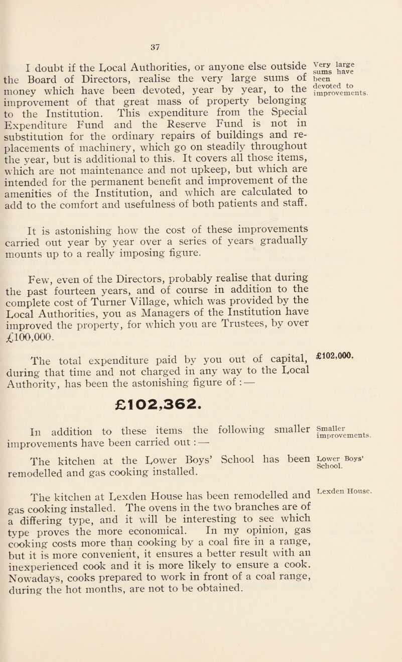 I doubt if the Local Authorities, or anyone else outside the Board of Directors, realise the very large sums of money which have been devoted, year by year, to the improvement of that great mass of property belonging to the Institution. This expenditure from the Special Expenditure Fund and the Reserve Fund is not in substitution for the ordinary repairs of buildings and re¬ placements of machinery, which go on steadily throughout the year, but is additional to this. It covers all those items, which are not maintenance and not upkeep, but which are intended for the permanent benefit and improvement of the amenities of the Institution, and which are calculated to add to the comfort and usefulness of both patients and staff. It is astonishing how the cost of these improvements carried out year by year over a series of years gradually mounts up to a really imposing figure. Few, even of the Directors, probably realise that during the past fourteen years, and of course in addition to the complete cost of Turner Village, which was provided by the Local Authorities, you as Managers of the Institution have improved the property, for which you are Trustees, by over ,£100,000. The total expenditure paid by you out of capital, during that time and not charged in any way to the Local Authority, has been the astonishing figure of : — £102,362, In addition to these items the following smaller improvements have been carried out : —- The kitchen at the Lower Boys’ School has been remodelled and gas cooking installed. The kitchen at Lexden House has been remodelled and gas cooking installed. The ovens in the two branches are of a differing type, and it will be interesting to see which type proves the more economical. In my opinion, gas cooking costs more than cooking by a coal fire in a range, but it is more convenient, it ensures a better result with an inexperienced cook and it is more likely to ensure a cook. Nowadays, cooks prepared to work in front of a coal range, during the hot months, are not to be obtained. Very large sums have been devoted to improvements. £102,000. Smaller improvements. Lower Boys’ School. Lexden House.