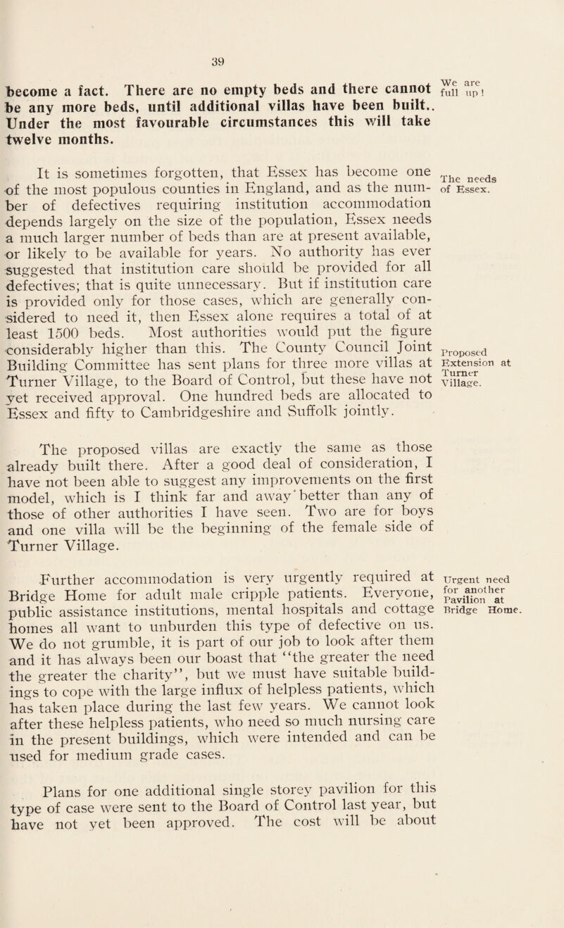become a fact. There are no empty beds and there cannot be any more beds, until additional villas have been built.. Under the most favourable circumstances this will take twelve months. It is sometimes forgotten, that Essex lias become one of the most populous counties in England, and as the num¬ ber of defectives requiring institution accommodation depends largely on the size of the population, Essex needs a much larger number of beds than are at present available, or likely to be available for years. No authority has ever suggested that institution care should be provided for all defectives; that is quite unnecessary. But if institution care is provided only for those cases, which are generally con¬ sidered to need it, then Essex alone requires a total of at least 1500 beds. Most authorities would put the figure considerably higher than this. The County Council Joint Building Committee has sent plans for three more villas at Turner Village, to the Board of Control, but these have not yet received approval. One hundred beds are allocated to Essex and fifty to Cambridgeshire and Suffolk jointly. The proposed villas are exactly the same as those already built there. After a good deal of consideration, I have not been able to suggest any improvements on the first model, which is I think far and away better than any of those of other authorities I have seen. Two are for boys and one villa will be the beginning of the female side of Turner Village. Further accommodation is very urgently required at Bridge Home for adult male cripple patients. Everyone, public assistance institutions, mental hospitals and cottage homes all want to unburden this type of defective on us. We do not grumble, it is part of our job to look after them and it has always been our boast that “the greater the need the greater the charity”, but we must have suitable build¬ ings to cope with the large influx of helpless patients, which has taken place during the last few years. We cannot look after these helpless patients, who need so much nursing care in the present buildings, which were intended and can be used for medium grade cases. Plans for one additional single storey pavilion for this type of case were sent to the Board of Control last year, but have not yet been approved. The cost will be about We are full up ! The needs of Essex. Proposed Extension at Turner Village. Urgent need for another Pavilion at Pridge Home.