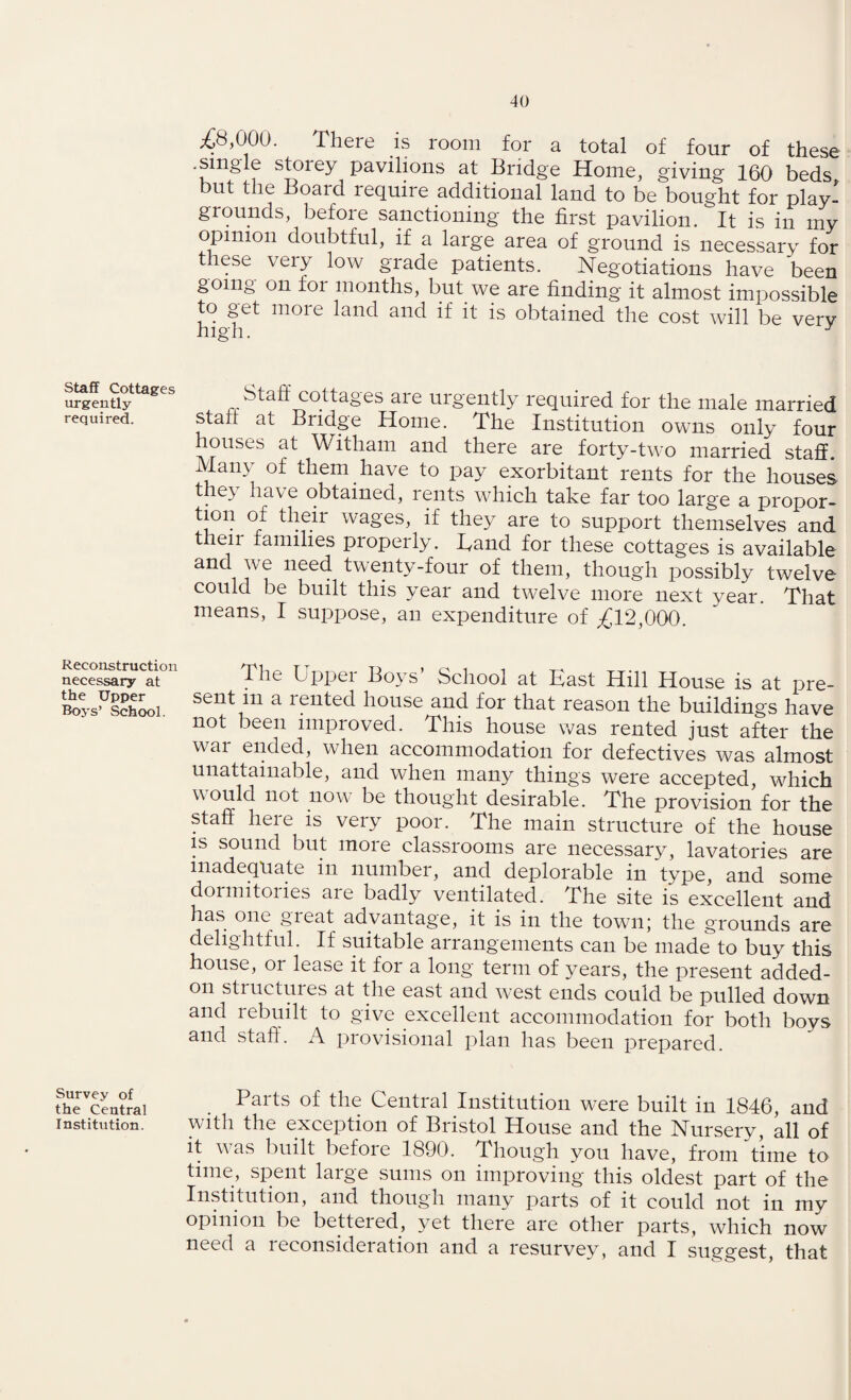 Staff Cottages urgently required. Reconstruction necessary at the Upper Roys’ School. Survey of the Central Institution. £8,000. There is room for a total of four of these .single stoiey pavilions at Bridge Home, giving 160 beds but the Board require additional land to be bought for play¬ grounds, before sanctioning the first pavilion. It is in my opinion doubtful, if a large area of ground is necessary for these very low grade patients. Negotiations have been tooing on tor months, but we are finding it almost impossible to get more land and if it is obtained the cost will be very high. J btafi cottages are urgently required for the male married start at Bridge Home. The Institution owns only four houses at Witham and there are forty-two married staff. Many of them have to pay exorbitant rents for the houses they have obtained, rents which take far too large a propor- tion of their wages, if they are to support themselves and then families properly. Band for these cottages is available and we need twenty-four of them, though possibly twelve could be built this yTear and twelve more next year. That means, I suppose, an expenditure of £12,000. The Upper Boys’ School at East Hill House is at pre¬ sent m a rented house and for that reason the buildings have not been improved. This house was rented just after the war ended, when accommodation for defectives was almost unattainable, and when many things were accepted, which would not now be thought desirable. The provision for the staff here is very poor. The main structure of the house is sound but more classrooms are necessary, lavatories are inadequate in number, and deplorable in type, and some dormitories are badly ventilated. The site is excellent and has one gieat advantage, it is in the town; the grounds are delightful. If suitable arrangements can be made to buy this house, or lease it for a long term of years, the present added- on structures at the east and west ends could be pulled down and rebuilt to give excellent accommodation for both boys and staff. A provisional plan has been prepared. Parts of the Central Institution w^ere built in 1846, and with the exception of Bristol House and the Nursery, all of it was built before 1890. Though you have, from time to time, spent large sums on improving this oldest part of the Institution, and though many parts of it could not in my opinion be bettered, yet there are other parts, which now need a leconsideiation and a resurvey, and I suggest, that