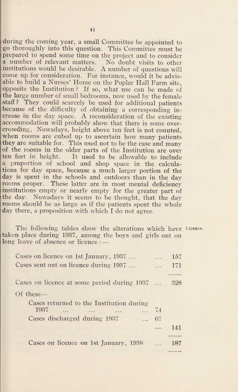 during the coming year, a small Committee be appointed to go thoroughly into this question. This Committee must be prepared to spend some time on the project and to consider a number of relevant matters. No doubt visits to other institutions would be desirable. A number of questions will come up for consideration. For instance, would it be advis¬ able to build a Nurses’ Home on the Poplar Hall Farm site, opposite the Institution? If so, what use can be made of the large number of small bedrooms, now used by the female staff? They could scarcely be used for additional patients because of the difficulty of obtaining a corresponding in¬ crease in the day space. A reconsideration of the existing accommodation will probably show that there is some over¬ crowding, Nowadays, height above ten feet is not counted, when rooms are cubed up to ascertain how many patients they are suitable for. This used not to be the case and many of the rooms in the older parts of the Institution are over ten feet in height. It used to be allowable to include a proportion of school and shop space in the calcula¬ tions for day space, because a much larger portion of the day is spent in the schools and outdoors than in the day rooms proper. These latter are in most mental deficiency institutions empty or nearly empty for the greater part of the day. Nowadays it seems to be thought, that the day c rooms should be as large as if the patients spent the whole day there, a proposition with which I do not agree. The following tables show the alterations which have Licence, taken place during 1937, among the boys and girls out on long leave of absence or licence : — Cases on licence on 1st January, 1937 ... ... 157 Cases sent out on licence during 1937 ... ... 171 Cases on licence at some period during 1937 ... 328 Of these— Cases returned to the Institution during 1937 74 67 Cases discharged during 1937 141 Cases on licence on 1st January, 1938 187