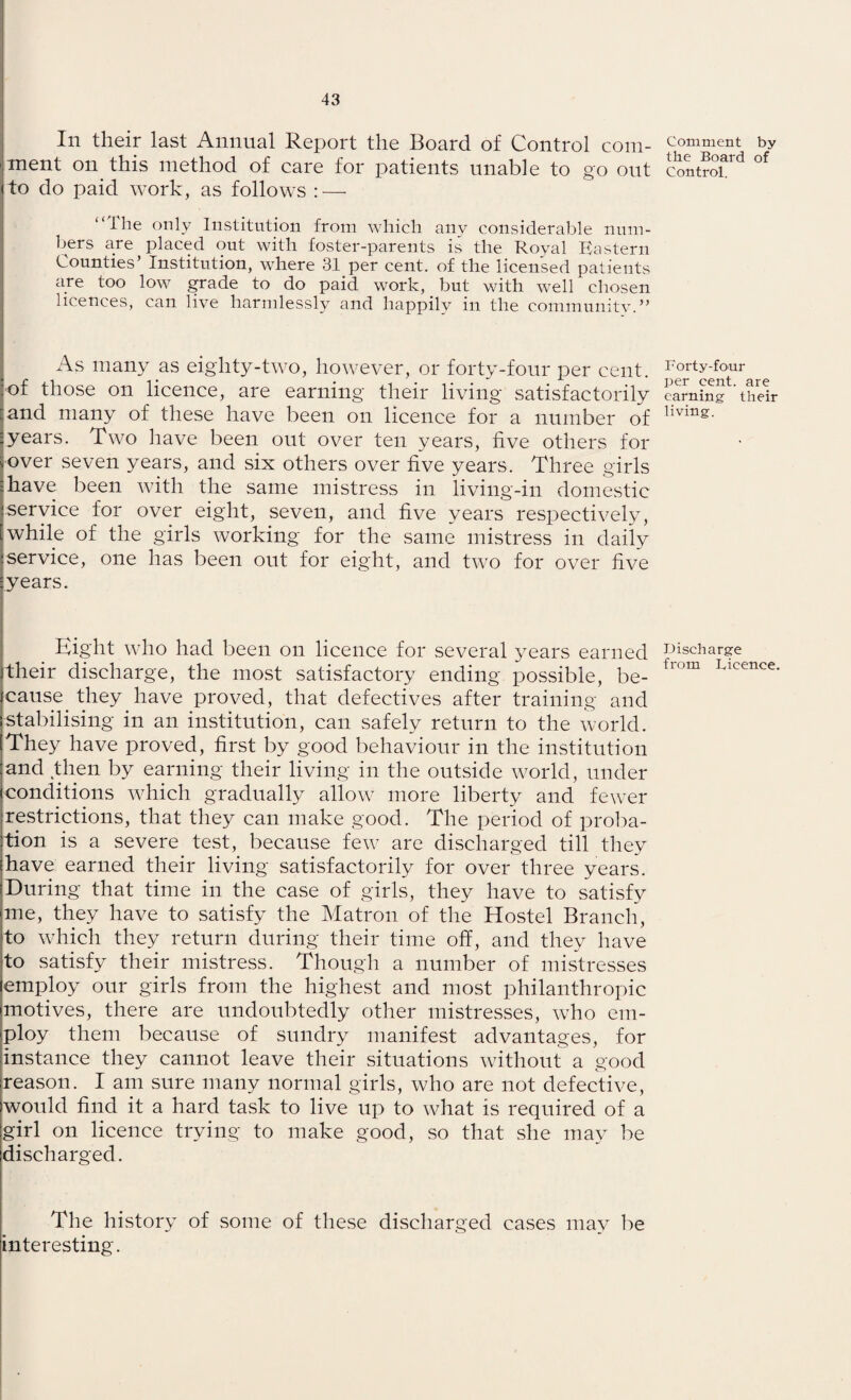 In their last Annual Report the Board of Control com¬ ment on this method of care for patients unable to go out to do paid work, as follows : — “the only Institution from which any considerable num¬ bers are placed out with foster-parents is the Royal Eastern Counties’ Institution, where 31 per cent, of the licensed patients are too low grade to do paid work, but with well chosen licences, can live harmlessly and happily in the community.” As many as eiglity-two, however, or forty-four per cent, of those on licence, are earning their living satisfactorily and many of these have been on licence for a number of years. Two have been out over ten years, five others for over seven years, and six others over five years. Three girls have been with the same mistress in living-in domestic service for over eight, seven, and five years respectively, while of the girls working for the same mistress in daily service, one has been out for eight, and two for over five years. Eight who had been on licence for several years earned their discharge, the most satisfactory ending possible, be¬ cause _ they have proved, that defectives after training and stabilising in an institution, can safely return to the world. They have proved, first by good behaviour in the institution and then by earning their living in the outside world, under conditions which gradually allow more liberty and fewer restrictions, that they can make good. The period of proba¬ tion is a severe test, because few are discharged till they have earned their living satisfactorily for over three years. During that time in the case of girls, they have to satisfy me, they have to satisfy the Matron of the Hostel Branch, to which they return during their time off, and they have to satisfy their mistress. Though a number of mistresses employ our girls from the highest and most philanthropic motives, there are undoubtedly other mistresses, who em¬ ploy them because of sundry manifest advantages, for instance they cannot leave their situations without a good reason. I am sure many normal girls, who are not defective, would find it a hard task to live up to what is required of a girl on licence trying to make good, so that she may be discharged. The history of some of these discharged cases may be interesting. Comment by the Board of Control. Forty-four per cent, are earning- their living. Discharge from Dicence.