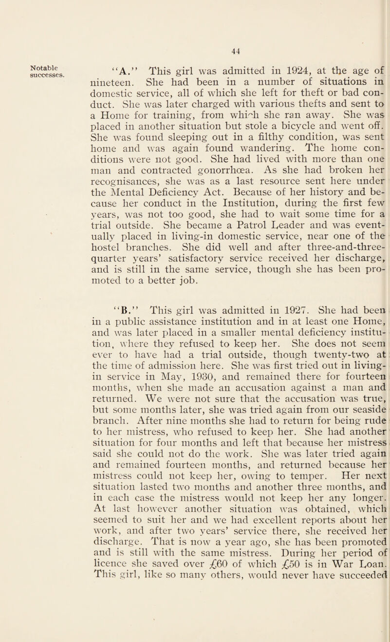 Notable successes. “A.” This girl was admitted in 1924, at the age of nineteen. She had been in a number of situations in domestic service, all of which she left for theft or bad con¬ duct. She was later charged with various thefts and sent to a Home for training, from whmh she ran away. She was placed in another situation but stole a bicycle and went off. She was found sleeping out in a filthy condition, was sent home and was again found wandering. The home con¬ ditions were not good. She had lived with more than one man and contracted gonorrhoea. As she had broken her recognisances, she was as a last resource sent here under the Mental Deficiency Act. Because of her history and be¬ cause her conduct in the Institution, during the first few years, was not too good, she had to wait some time for a trial outside. She became a Patrol Deader and was event¬ ually placed in living-in domestic service, near one of the hostel branches. She did well and after tliree-and-three- quarter years’ satisfactory service received her discharge, and is still in the same service, though she has been pro¬ moted to a better job. “B.” This girl was admitted in 1927. She had been in a public assistance institution and in at least one Home, and was later placed in a smaller mental deficiency institu¬ tion, where they refused to keep her. She does not seem ever to have had a trial outside, though twenty-two at the time of admission here. She was first tried out in living- in service in May, 1930, and remained there for fourteen months, when she made an accusation against a man and returned. We were not sure that the accusation was true, but some months later, she was tried again from our seaside branch. After nine months she had to return for being rude to her mistress, who refused to keep her. She had another situation for four months and left that because her mistress said she could not do the work. She was later tried again and remained fourteen months, and returned because her mistress could not keep her, owing to temper. Her next situation lasted two months and another three months, and in each case the mistress would not keep her any longer. At last however another situation was obtained, which seemed to suit her and we had excellent reports about her work, and after two years’ service there, she received her discharge. That is now a year ago, she has been promoted and is still with the same mistress. During her period of licence she saved over ^60 of which ^50 is in War Loan. This girl, like so many others, would never have succeeded