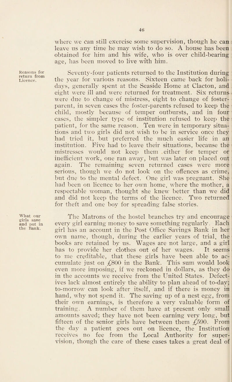 Reasons for return from Licence. What our girls save and put in the Bank. where we Can still exercise some supervision, though he can leave us any time he may wish to do so. A house has been obtained for him and his wife, who is over child-bearing age, has been moved to live with him. Seventy-four patients returned to the Institution during the year for various reasons. Sixteen came back for holi¬ days, generally spent at the Seaside Home at Clacton, and eight were ill and were returned for treatment. Six returns were due to change of mistress, eight to change of foster¬ parent, in seven cases the foster-parents refused to keep the child, mostly because of temper outbursts, and in four cases, the simpler type of institution refused to keep the patient, for the same reason. Ten were in temporary situa¬ tions and two girls did not wish to be in service once they had tried it, but preferred the much easier life in an institution. Five had to leave their situations, because the mistresses would not keep them , either for temper or inefficient work, one ran away, but was later on placed out again. The remaining seven returned cases were more serious, though we do not look on the offences as crime, but due to the mental defect. One girl was pregnant. She had been on licence to her own home, where the mother, a respectable woman, thought she knew better than we did and did not keep the terms of the licence. Two returned for theft and one boy for spreading false stories. The Matrons of the hostel branches try and encourage every girl earning money to save something regularly. Each girl has an account in the Post Office Savings Bank in her own name, though, during the earlier years of trial, the books are retained by us. Wages are not large, and a girl has to provide her clothes out of her wages. It seems to me creditable, that these girls have been able to ac¬ cumulate just on £800 in the Bank. This sum would look even more imposing, if we reckoned in dollars, as they do in the accounts we receive from the United States. Defect¬ ives lack almost entirely the ability to plan ahead of to-day; to-morrow can look after itself, and if there is money in hand, why not spend it. The saving up of a nest egg, from their own earnings, is therefore a very valuable form of training. A number of them have at present only small amounts saved; they have not been earning very long, but fifteen of the senior girls have between them £590. From the day a patient goes out on licence, the Institution receives no fee from the Local Authority for super¬ vision, though the care of these cases takes a great deal of