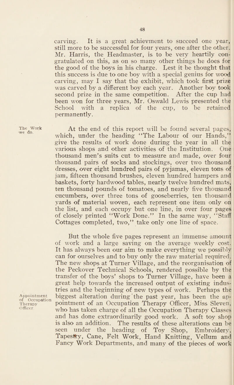 The Work -we do. Appointment of Occupation Therapy Officer. carving. It is a great achievment to succeed one year, still more to be successful for four years, one after the other. Mr. Harris, the Headmaster, is to be very heartily con¬ gratulated on this, as on so many other things he does for the good of the boys in his charge. Lest it be thought that this success is due to one boy with a special genius for wood carving, may I say that the exhibit, which took first prize was carved by a different boy each year. Another boy took second prize in the same competition. After the cup had been won for three years, Mr. Oswald Lewis presented the School with a replica of the cup, to be retained permanently. At the end of this report will be found several pages, which, under the heading ‘‘The Labour of our Hands,” give the results of work done during the year in all the various shops and other activities of the Institution. One thousand men’s suits cut to measure and made, over four thousand pairs of socks and stockings, over two thousand dresses, over eight hundred pairs of pyjamas, eleven tons of jam, fifteen thousand brushes, eleven hundred hampers and baskets, forty hardwood tables, nearly twelve hundred mats, ten thousand pounds of tomatoes, and nearly five thousand cucumbers, over three tons of gooseberries, ten thousand yards of material woven, each represent one item only on the list, and each occupy but one line, in over four pages of closely printed ‘‘Work Done.” In the same way, “Staff Cottages completed, two,” take only one line of space. But the whole five pages represent an immense amount of work and a large saving on the average weekly cost. It has always been our aim to make everything we possibly can for ourselves and to buy only the raw material required. The new shops at Turner Village, and the reorganisation of the Peckover Technical Schools, rendered possible by the transfer of the boys’ shops to Turner Village, have been a great help towards the increased output of existing indus¬ tries and the beginning of new types of work. Perhaps the biggest alteration during the past year, has been the ap¬ pointment of an Occupation Therapy Officer, Miss Sleven, who has taken charge of all the Occupation Therapy Classes and has done extraordinarily good work. A soft toy shop is also an addition. The results of these alterations can be seen under the heading of Toy Shop, Kmbroidery, TapesiSy, Cane, Felt Work, Hand Knitting, Vellum and Fancy Work Departments, and many of the pieces of work