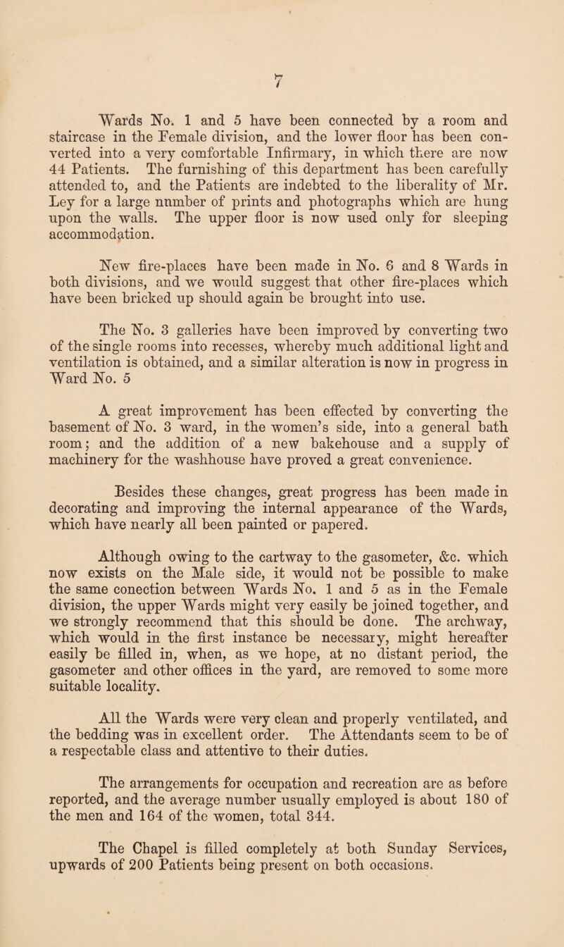 Wards No. 1 and 5 have been connected by a room and staircase in the Female division, and the lower floor has been con¬ verted into a very comfortable Infirmary, in which there are noAV 44 Patients. The furnishing of this department has been carefully attended to, and the Patients are indebted to the liberality of Mr. Ley for a large nnmber of prints and photographs which are hung upon the walls. The upper floor is now used only for sleeping accommodation. New fire-places have been made in No. G and 8 Wards in both divisions, and we would suggest that other fire-places which have been bricked up should again be brought into use. The No. 3 galleries have been improved by converting two of the single rooms into recesses, whereby much additional light and ventilation is obtained, and a similar alteration is now in progress in Ward No. 5 A great improvement has been effected by converting the basement of No. 3 ward, in the women’s side, into a general bath room; and the addition of a new bakehouse and a supply of machinery for the washhouse have proved a great convenience. Pesides these changes, great progress has been made in decorating and improving the internal appearance of the Wards, which have nearly all been painted or papered. Although owing to the cartway to the gasometer, &c. which now exists on the Male side, it would not be possible to make the same conection between Wards No. 1 and 5 as in the Female division, the upper Wards might very easily be joined together, and we strongly recommend that this should be done. The archway, which would in the first instance be necessary, might hereafter easily be filled in, when, as we hope, at no distant period, the gasometer and other offices in the yard, are removed to some more suitable locality. All the Wards were very clean and properly ventilated, and the bedding was in excellent order. The Attendants seem to be of a respectable class and attentive to their duties. The arrangements for occupation and recreation are as before reported, and the average number usually employed is about 180 of the men and 164 of the women, total 344. The Chapel is filled completely at both Sunday Services, upwards of 200 Patients being present on both occasions.